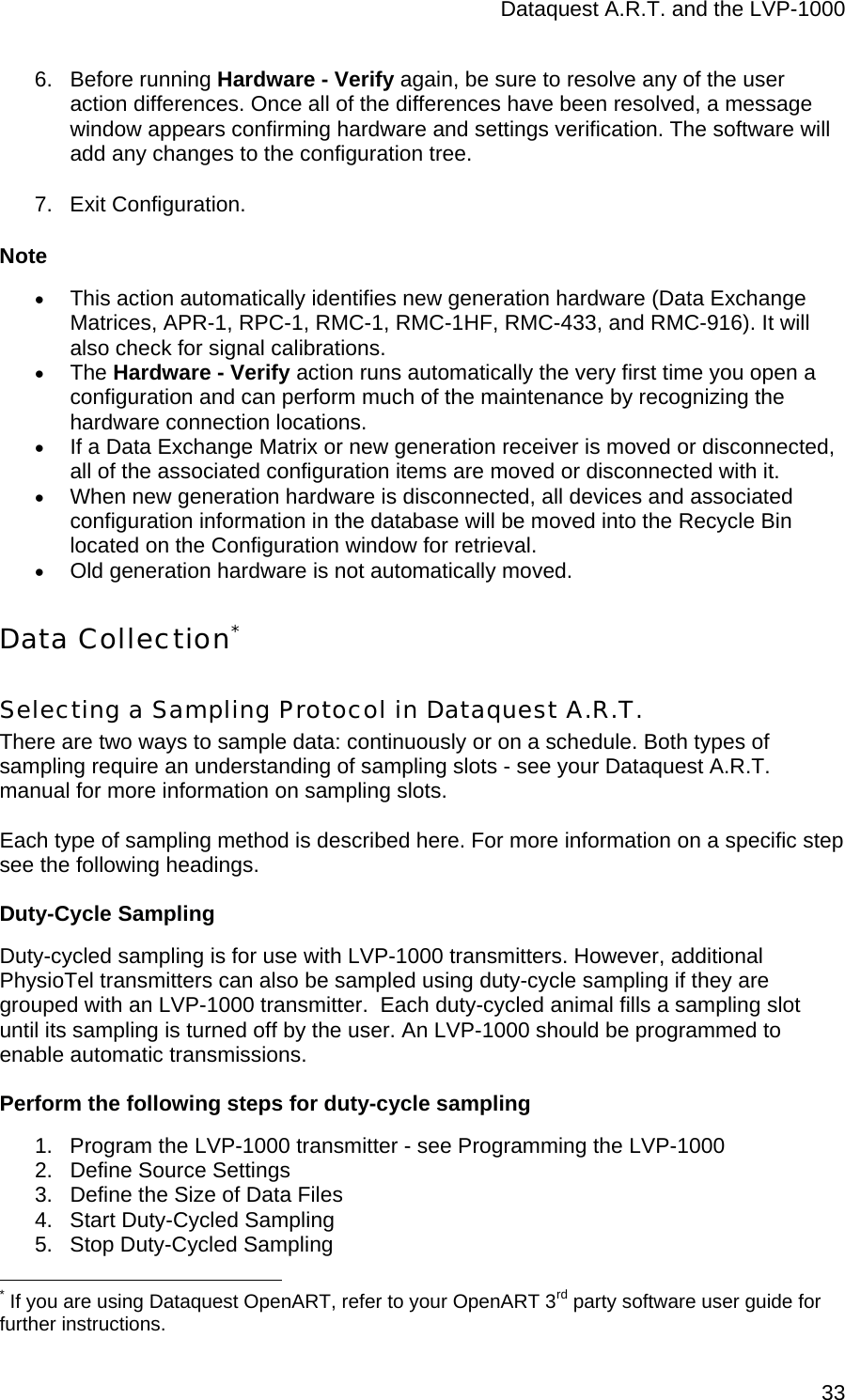 Dataquest A.R.T. and the LVP-1000  336. Before running Hardware - Verify again, be sure to resolve any of the user action differences. Once all of the differences have been resolved, a message window appears confirming hardware and settings verification. The software will add any changes to the configuration tree. 7. Exit Configuration. Note • This action automatically identifies new generation hardware (Data Exchange Matrices, APR-1, RPC-1, RMC-1, RMC-1HF, RMC-433, and RMC-916). It will also check for signal calibrations.  • The Hardware - Verify action runs automatically the very first time you open a configuration and can perform much of the maintenance by recognizing the hardware connection locations. • If a Data Exchange Matrix or new generation receiver is moved or disconnected, all of the associated configuration items are moved or disconnected with it.  • When new generation hardware is disconnected, all devices and associated configuration information in the database will be moved into the Recycle Bin located on the Configuration window for retrieval. • Old generation hardware is not automatically moved. Data Collection* Selecting a Sampling Protocol in Dataquest A.R.T. There are two ways to sample data: continuously or on a schedule. Both types of sampling require an understanding of sampling slots - see your Dataquest A.R.T. manual for more information on sampling slots.   Each type of sampling method is described here. For more information on a specific step see the following headings. Duty-Cycle Sampling Duty-cycled sampling is for use with LVP-1000 transmitters. However, additional PhysioTel transmitters can also be sampled using duty-cycle sampling if they are grouped with an LVP-1000 transmitter.  Each duty-cycled animal fills a sampling slot until its sampling is turned off by the user. An LVP-1000 should be programmed to enable automatic transmissions. Perform the following steps for duty-cycle sampling 1.  Program the LVP-1000 transmitter - see Programming the LVP-1000 2.  Define Source Settings 3.  Define the Size of Data Files 4.  Start Duty-Cycled Sampling 5.  Stop Duty-Cycled Sampling                                                  * If you are using Dataquest OpenART, refer to your OpenART 3rd party software user guide for further instructions. 