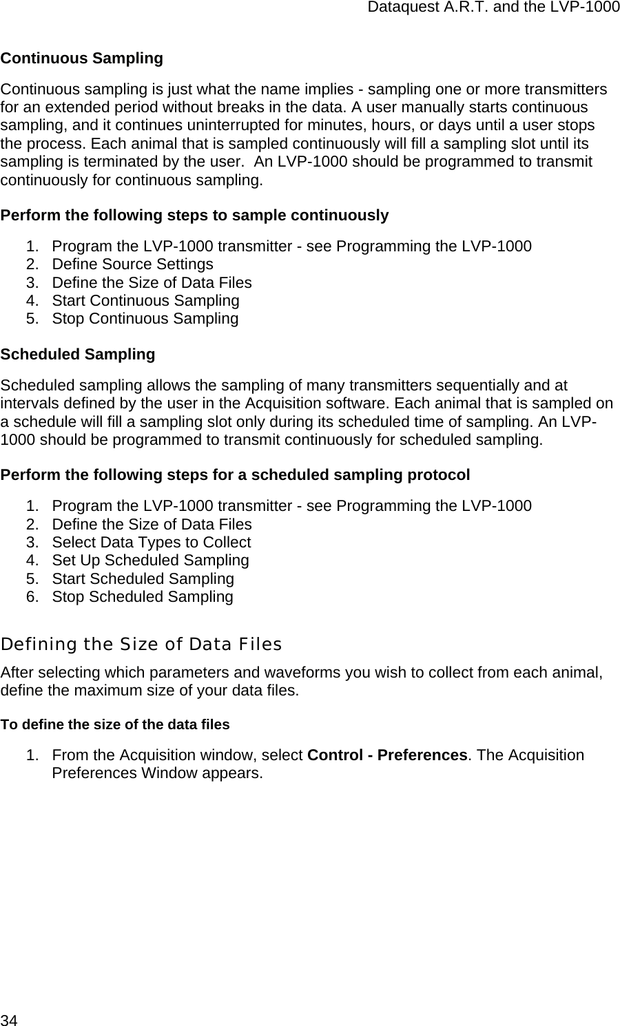 Dataquest A.R.T. and the LVP-1000  34 Continuous Sampling Continuous sampling is just what the name implies - sampling one or more transmitters for an extended period without breaks in the data. A user manually starts continuous sampling, and it continues uninterrupted for minutes, hours, or days until a user stops the process. Each animal that is sampled continuously will fill a sampling slot until its sampling is terminated by the user.  An LVP-1000 should be programmed to transmit continuously for continuous sampling. Perform the following steps to sample continuously 1.  Program the LVP-1000 transmitter - see Programming the LVP-1000 2.  Define Source Settings 3.  Define the Size of Data Files 4.  Start Continuous Sampling 5.  Stop Continuous Sampling Scheduled Sampling Scheduled sampling allows the sampling of many transmitters sequentially and at intervals defined by the user in the Acquisition software. Each animal that is sampled on a schedule will fill a sampling slot only during its scheduled time of sampling. An LVP-1000 should be programmed to transmit continuously for scheduled sampling. Perform the following steps for a scheduled sampling protocol 1.  Program the LVP-1000 transmitter - see Programming the LVP-1000 2.  Define the Size of Data Files 3.  Select Data Types to Collect  4.  Set Up Scheduled Sampling 5.  Start Scheduled Sampling 6.  Stop Scheduled Sampling Defining the Size of Data Files After selecting which parameters and waveforms you wish to collect from each animal, define the maximum size of your data files.  To define the size of the data files 1.  From the Acquisition window, select Control - Preferences. The Acquisition Preferences Window appears. 