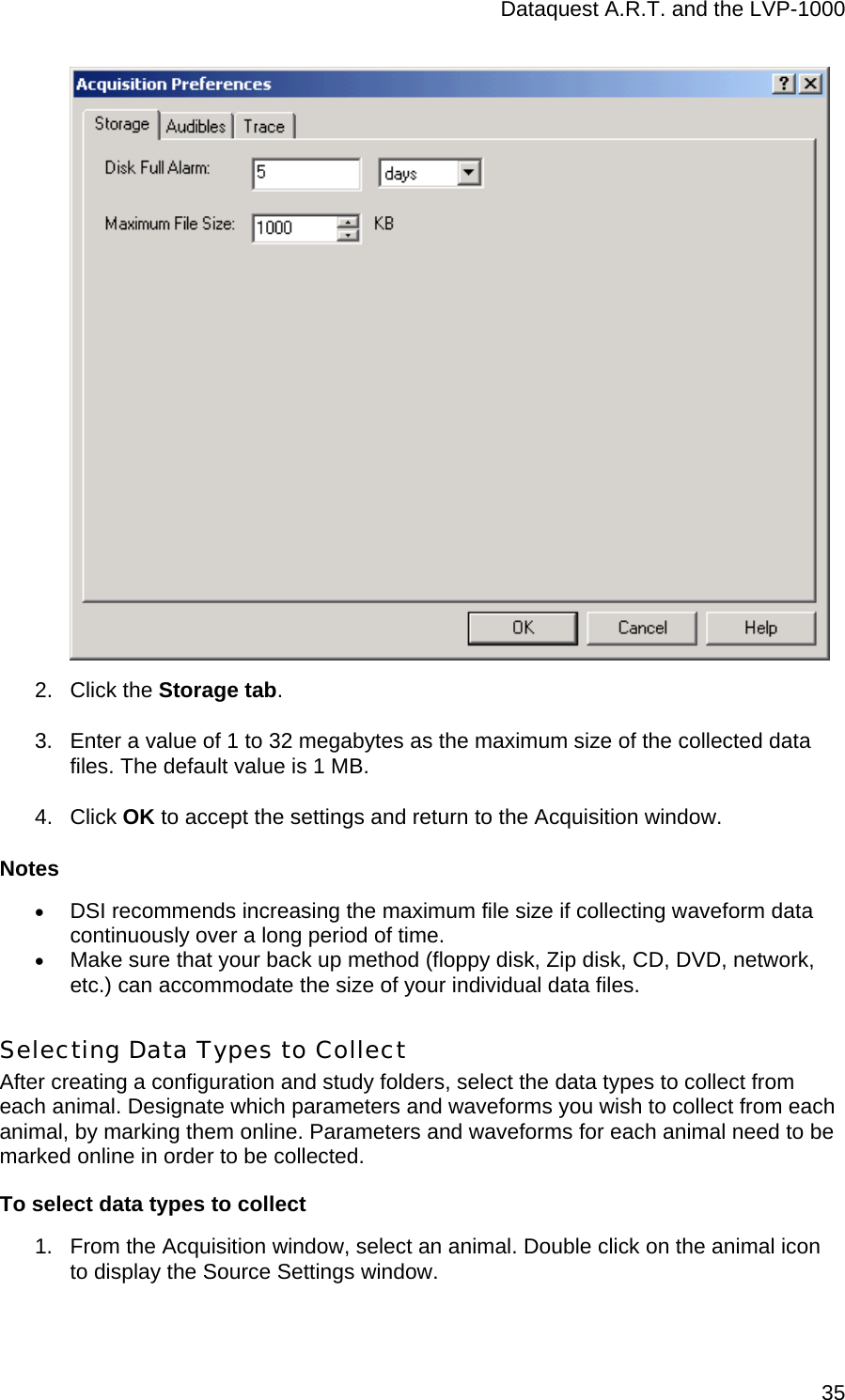 Dataquest A.R.T. and the LVP-1000  35 2. Click the Storage tab. 3.  Enter a value of 1 to 32 megabytes as the maximum size of the collected data files. The default value is 1 MB.  4. Click OK to accept the settings and return to the Acquisition window.  Notes • DSI recommends increasing the maximum file size if collecting waveform data continuously over a long period of time.  • Make sure that your back up method (floppy disk, Zip disk, CD, DVD, network, etc.) can accommodate the size of your individual data files. Selecting Data Types to Collect After creating a configuration and study folders, select the data types to collect from each animal. Designate which parameters and waveforms you wish to collect from each animal, by marking them online. Parameters and waveforms for each animal need to be marked online in order to be collected.  To select data types to collect 1.  From the Acquisition window, select an animal. Double click on the animal icon to display the Source Settings window.   