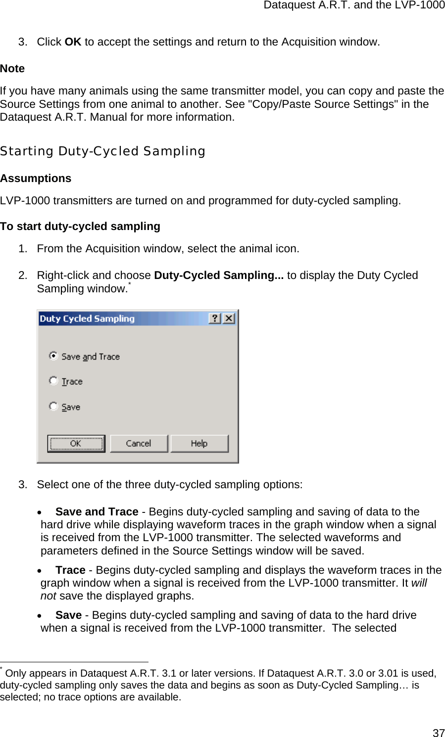 Dataquest A.R.T. and the LVP-1000  373. Click OK to accept the settings and return to the Acquisition window.  Note If you have many animals using the same transmitter model, you can copy and paste the Source Settings from one animal to another. See &quot;Copy/Paste Source Settings&quot; in the Dataquest A.R.T. Manual for more information. Starting Duty-Cycled Sampling Assumptions LVP-1000 transmitters are turned on and programmed for duty-cycled sampling. To start duty-cycled sampling 1.  From the Acquisition window, select the animal icon.  2.  Right-click and choose Duty-Cycled Sampling... to display the Duty Cycled Sampling window.*  3.  Select one of the three duty-cycled sampling options: • Save and Trace - Begins duty-cycled sampling and saving of data to the hard drive while displaying waveform traces in the graph window when a signal is received from the LVP-1000 transmitter. The selected waveforms and parameters defined in the Source Settings window will be saved.  • Trace - Begins duty-cycled sampling and displays the waveform traces in the graph window when a signal is received from the LVP-1000 transmitter. It will not save the displayed graphs. • Save - Begins duty-cycled sampling and saving of data to the hard drive when a signal is received from the LVP-1000 transmitter.  The selected                                                  * Only appears in Dataquest A.R.T. 3.1 or later versions. If Dataquest A.R.T. 3.0 or 3.01 is used, duty-cycled sampling only saves the data and begins as soon as Duty-Cycled Sampling… is selected; no trace options are available. 