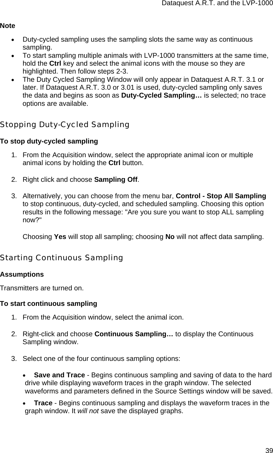 Dataquest A.R.T. and the LVP-1000  39Note • Duty-cycled sampling uses the sampling slots the same way as continuous sampling. • To start sampling multiple animals with LVP-1000 transmitters at the same time, hold the Ctrl key and select the animal icons with the mouse so they are highlighted. Then follow steps 2-3. • The Duty Cycled Sampling Window will only appear in Dataquest A.R.T. 3.1 or later. If Dataquest A.R.T. 3.0 or 3.01 is used, duty-cycled sampling only saves the data and begins as soon as Duty-Cycled Sampling… is selected; no trace options are available. Stopping Duty-Cycled Sampling To stop duty-cycled sampling 1.  From the Acquisition window, select the appropriate animal icon or multiple animal icons by holding the Ctrl button.  2.  Right click and choose Sampling Off.  3.  Alternatively, you can choose from the menu bar, Control - Stop All Sampling to stop continuous, duty-cycled, and scheduled sampling. Choosing this option results in the following message: &quot;Are you sure you want to stop ALL sampling now?&quot;  Choosing Yes will stop all sampling; choosing No will not affect data sampling. Starting Continuous Sampling Assumptions Transmitters are turned on. To start continuous sampling 1.  From the Acquisition window, select the animal icon.  2.  Right-click and choose Continuous Sampling… to display the Continuous Sampling window. 3.  Select one of the four continuous sampling options: • Save and Trace - Begins continuous sampling and saving of data to the hard drive while displaying waveform traces in the graph window. The selected waveforms and parameters defined in the Source Settings window will be saved.  • Trace - Begins continuous sampling and displays the waveform traces in the graph window. It will not save the displayed graphs. 