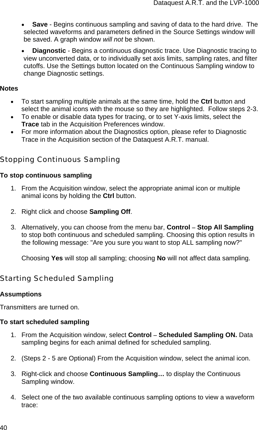 Dataquest A.R.T. and the LVP-1000  40 • Save - Begins continuous sampling and saving of data to the hard drive.  The selected waveforms and parameters defined in the Source Settings window will be saved. A graph window will not be shown.  • Diagnostic - Begins a continuous diagnostic trace. Use Diagnostic tracing to view unconverted data, or to individually set axis limits, sampling rates, and filter cutoffs. Use the Settings button located on the Continuous Sampling window to change Diagnostic settings.  Notes • To start sampling multiple animals at the same time, hold the Ctrl button and select the animal icons with the mouse so they are highlighted.  Follow steps 2-3. • To enable or disable data types for tracing, or to set Y-axis limits, select the Trace tab in the Acquisition Preferences window. • For more information about the Diagnostics option, please refer to Diagnostic Trace in the Acquisition section of the Dataquest A.R.T. manual.   Stopping Continuous Sampling To stop continuous sampling 1.  From the Acquisition window, select the appropriate animal icon or multiple animal icons by holding the Ctrl button.  2.  Right click and choose Sampling Off.  3.  Alternatively, you can choose from the menu bar, Control – Stop All Sampling to stop both continuous and scheduled sampling. Choosing this option results in the following message: &quot;Are you sure you want to stop ALL sampling now?&quot;  Choosing Yes will stop all sampling; choosing No will not affect data sampling. Starting Scheduled Sampling Assumptions Transmitters are turned on. To start scheduled sampling 1.  From the Acquisition window, select Control – Scheduled Sampling ON. Data sampling begins for each animal defined for scheduled sampling.  2.  (Steps 2 - 5 are Optional) From the Acquisition window, select the animal icon.  3.  Right-click and choose Continuous Sampling… to display the Continuous Sampling window. 4.  Select one of the two available continuous sampling options to view a waveform trace: 