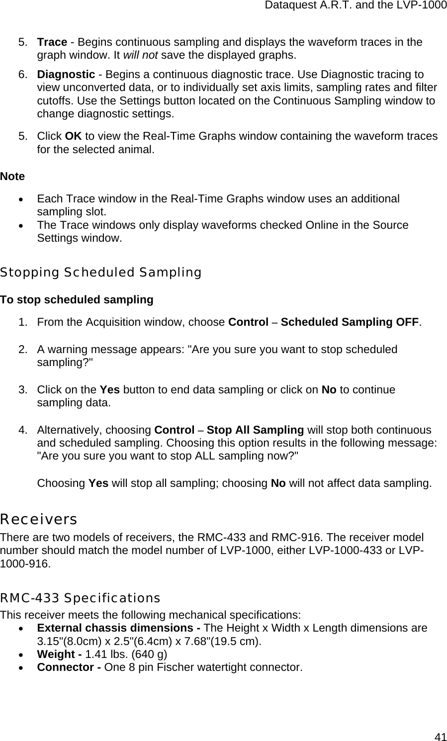 Dataquest A.R.T. and the LVP-1000  415.  Trace - Begins continuous sampling and displays the waveform traces in the graph window. It will not save the displayed graphs. 6.  Diagnostic - Begins a continuous diagnostic trace. Use Diagnostic tracing to view unconverted data, or to individually set axis limits, sampling rates and filter cutoffs. Use the Settings button located on the Continuous Sampling window to change diagnostic settings.  5. Click OK to view the Real-Time Graphs window containing the waveform traces for the selected animal. Note • Each Trace window in the Real-Time Graphs window uses an additional sampling slot. • The Trace windows only display waveforms checked Online in the Source Settings window. Stopping Scheduled Sampling To stop scheduled sampling 1.  From the Acquisition window, choose Control – Scheduled Sampling OFF. 2.  A warning message appears: &quot;Are you sure you want to stop scheduled sampling?&quot; 3.  Click on the Yes button to end data sampling or click on No to continue sampling data. 4. Alternatively, choosing Control – Stop All Sampling will stop both continuous and scheduled sampling. Choosing this option results in the following message: &quot;Are you sure you want to stop ALL sampling now?&quot;  Choosing Yes will stop all sampling; choosing No will not affect data sampling. Receivers There are two models of receivers, the RMC-433 and RMC-916. The receiver model number should match the model number of LVP-1000, either LVP-1000-433 or LVP-1000-916. RMC-433 Specifications This receiver meets the following mechanical specifications: • External chassis dimensions - The Height x Width x Length dimensions are 3.15&quot;(8.0cm) x 2.5&quot;(6.4cm) x 7.68&quot;(19.5 cm). • Weight - 1.41 lbs. (640 g) • Connector - One 8 pin Fischer watertight connector. 