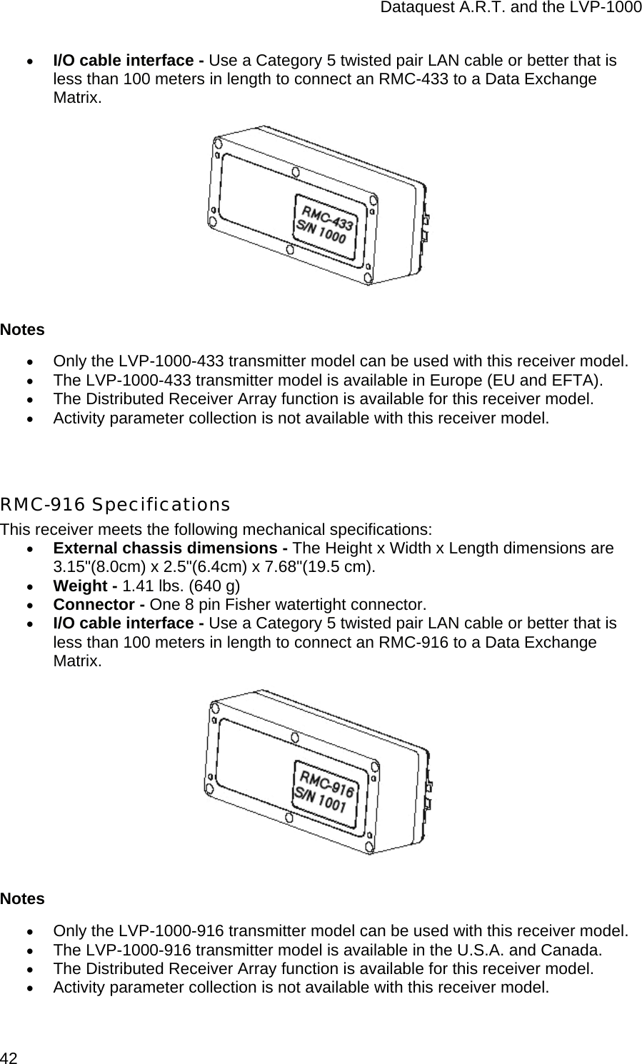 Dataquest A.R.T. and the LVP-1000  42 • I/O cable interface - Use a Category 5 twisted pair LAN cable or better that is less than 100 meters in length to connect an RMC-433 to a Data Exchange Matrix.  Notes • Only the LVP-1000-433 transmitter model can be used with this receiver model. • The LVP-1000-433 transmitter model is available in Europe (EU and EFTA). • The Distributed Receiver Array function is available for this receiver model. • Activity parameter collection is not available with this receiver model.   RMC-916 Specifications This receiver meets the following mechanical specifications: • External chassis dimensions - The Height x Width x Length dimensions are 3.15&quot;(8.0cm) x 2.5&quot;(6.4cm) x 7.68&quot;(19.5 cm). • Weight - 1.41 lbs. (640 g) • Connector - One 8 pin Fisher watertight connector. • I/O cable interface - Use a Category 5 twisted pair LAN cable or better that is less than 100 meters in length to connect an RMC-916 to a Data Exchange Matrix.  Notes • Only the LVP-1000-916 transmitter model can be used with this receiver model. • The LVP-1000-916 transmitter model is available in the U.S.A. and Canada. • The Distributed Receiver Array function is available for this receiver model. • Activity parameter collection is not available with this receiver model. 