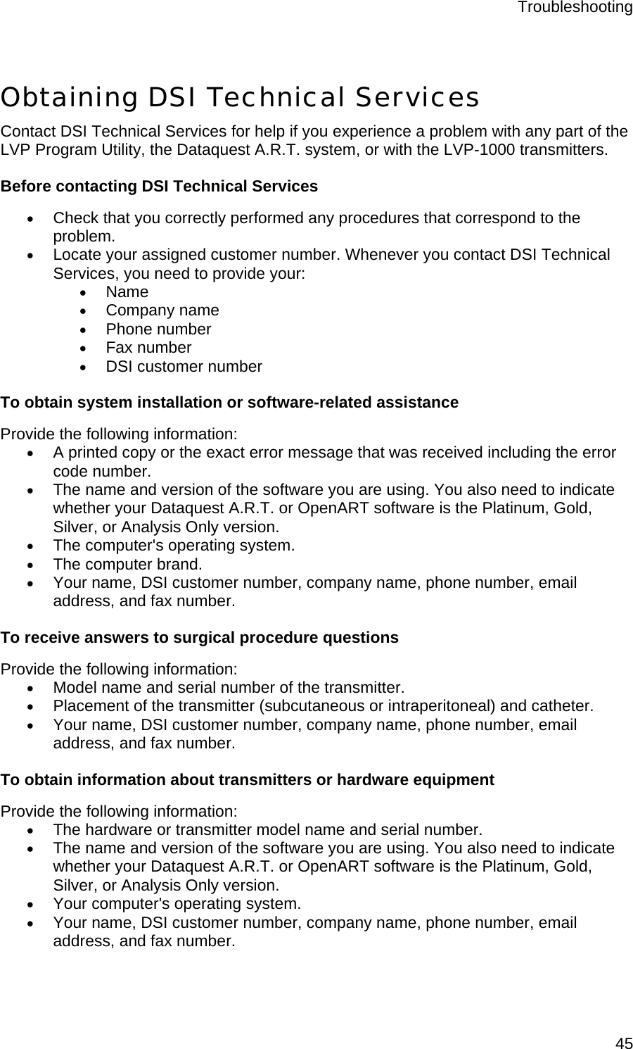 Troubleshooting  45 Obtaining DSI Technical Services Contact DSI Technical Services for help if you experience a problem with any part of the LVP Program Utility, the Dataquest A.R.T. system, or with the LVP-1000 transmitters. Before contacting DSI Technical Services • Check that you correctly performed any procedures that correspond to the problem. • Locate your assigned customer number. Whenever you contact DSI Technical Services, you need to provide your: • Name • Company name • Phone number • Fax number • DSI customer number To obtain system installation or software-related assistance Provide the following information: • A printed copy or the exact error message that was received including the error code number. • The name and version of the software you are using. You also need to indicate whether your Dataquest A.R.T. or OpenART software is the Platinum, Gold, Silver, or Analysis Only version. • The computer&apos;s operating system. • The computer brand. • Your name, DSI customer number, company name, phone number, email address, and fax number. To receive answers to surgical procedure questions Provide the following information: • Model name and serial number of the transmitter. • Placement of the transmitter (subcutaneous or intraperitoneal) and catheter. • Your name, DSI customer number, company name, phone number, email address, and fax number. To obtain information about transmitters or hardware equipment Provide the following information: • The hardware or transmitter model name and serial number. • The name and version of the software you are using. You also need to indicate whether your Dataquest A.R.T. or OpenART software is the Platinum, Gold, Silver, or Analysis Only version. • Your computer&apos;s operating system. • Your name, DSI customer number, company name, phone number, email address, and fax number. 