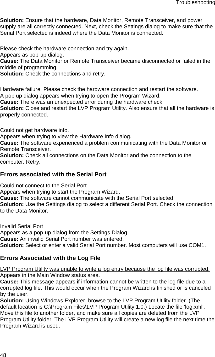 Troubleshooting  48 Solution: Ensure that the hardware, Data Monitor, Remote Transceiver, and power supply are all correctly connected. Next, check the Settings dialog to make sure that the Serial Port selected is indeed where the Data Monitor is connected.   Please check the hardware connection and try again. Appears as pop-up dialog. Cause: The Data Monitor or Remote Transceiver became disconnected or failed in the middle of programming.  Solution: Check the connections and retry.  Hardware failure. Please check the hardware connection and restart the software. A pop up dialog appears when trying to open the Program Wizard.  Cause: There was an unexpected error during the hardware check.  Solution: Close and restart the LVP Program Utility. Also ensure that all the hardware is properly connected.   Could not get hardware info. Appears when trying to view the Hardware Info dialog. Cause: The software experienced a problem communicating with the Data Monitor or Remote Transceiver.  Solution: Check all connections on the Data Monitor and the connection to the computer. Retry.  Errors associated with the Serial Port Could not connect to the Serial Port. Appears when trying to start the Program Wizard. Cause: The software cannot communicate with the Serial Port selected.  Solution: Use the Settings dialog to select a different Serial Port. Check the connection to the Data Monitor.  Invalid Serial Port Appears as a pop-up dialog from the Settings Dialog. Cause: An invalid Serial Port number was entered. Solution: Select or enter a valid Serial Port number. Most computers will use COM1. Errors Associated with the Log File LVP Program Utility was unable to write a log entry because the log file was corrupted. Appears in the Main Window status area. Cause: This message appears if information cannot be written to the log file due to a corrupted log file. This would occur when the Program Wizard is finished or is canceled by the user.  Solution: Using Windows Explorer, browse to the LVP Program Utility folder. (The default location is C:\Program Files\LVP Program Utility 1.0.) Locate the file &apos;log.xml&apos;. Move this file to another folder, and make sure all copies are deleted from the LVP Program Utility folder. The LVP Program Utility will create a new log file the next time the Program Wizard is used.  