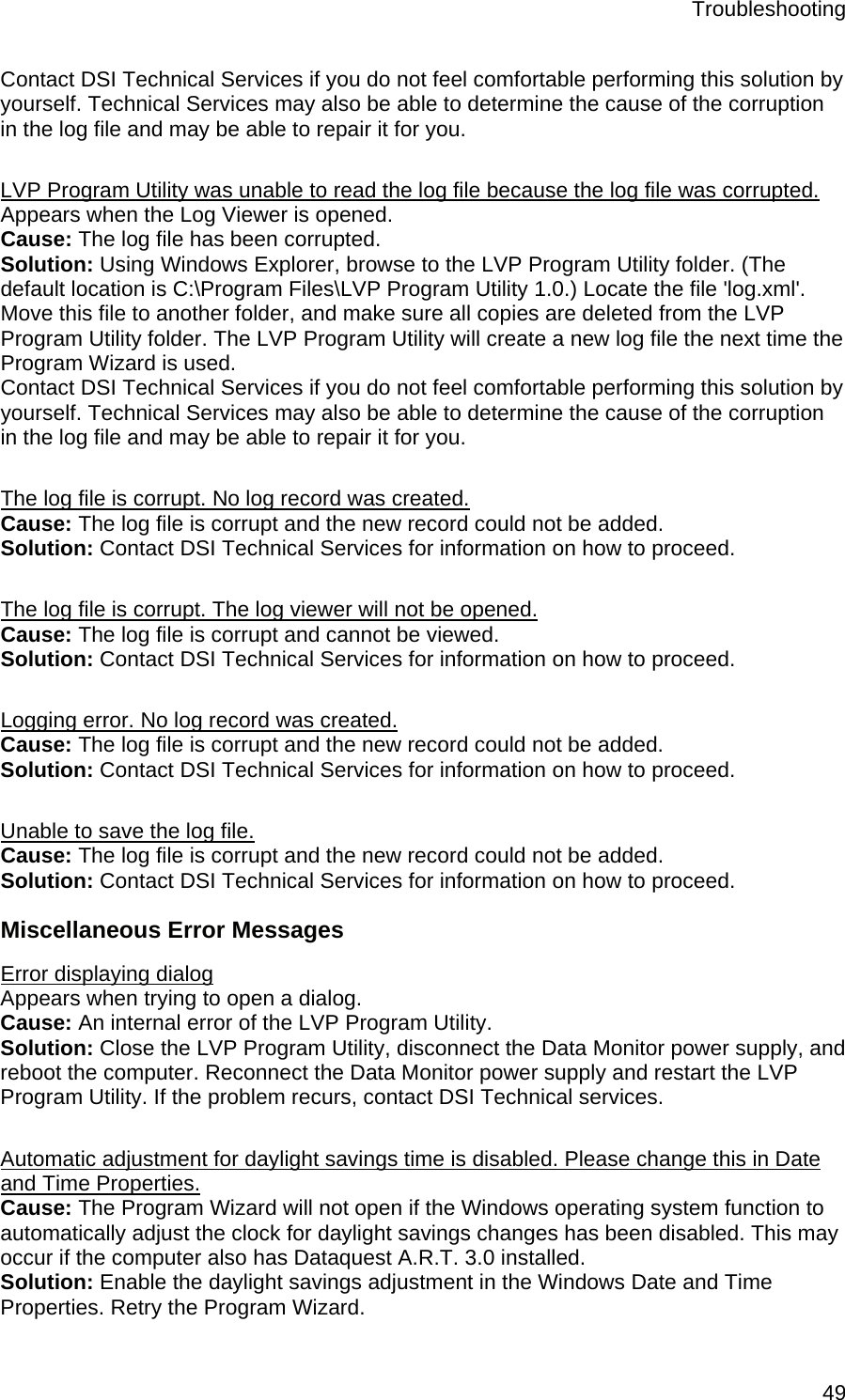 Troubleshooting  49Contact DSI Technical Services if you do not feel comfortable performing this solution by yourself. Technical Services may also be able to determine the cause of the corruption in the log file and may be able to repair it for you.   LVP Program Utility was unable to read the log file because the log file was corrupted. Appears when the Log Viewer is opened. Cause: The log file has been corrupted. Solution: Using Windows Explorer, browse to the LVP Program Utility folder. (The default location is C:\Program Files\LVP Program Utility 1.0.) Locate the file &apos;log.xml&apos;. Move this file to another folder, and make sure all copies are deleted from the LVP Program Utility folder. The LVP Program Utility will create a new log file the next time the Program Wizard is used.  Contact DSI Technical Services if you do not feel comfortable performing this solution by yourself. Technical Services may also be able to determine the cause of the corruption in the log file and may be able to repair it for you.  The log file is corrupt. No log record was created. Cause: The log file is corrupt and the new record could not be added. Solution: Contact DSI Technical Services for information on how to proceed.  The log file is corrupt. The log viewer will not be opened. Cause: The log file is corrupt and cannot be viewed. Solution: Contact DSI Technical Services for information on how to proceed.  Logging error. No log record was created. Cause: The log file is corrupt and the new record could not be added. Solution: Contact DSI Technical Services for information on how to proceed.  Unable to save the log file. Cause: The log file is corrupt and the new record could not be added. Solution: Contact DSI Technical Services for information on how to proceed. Miscellaneous Error Messages Error displaying dialog Appears when trying to open a dialog. Cause: An internal error of the LVP Program Utility. Solution: Close the LVP Program Utility, disconnect the Data Monitor power supply, and reboot the computer. Reconnect the Data Monitor power supply and restart the LVP Program Utility. If the problem recurs, contact DSI Technical services.   Automatic adjustment for daylight savings time is disabled. Please change this in Date and Time Properties. Cause: The Program Wizard will not open if the Windows operating system function to automatically adjust the clock for daylight savings changes has been disabled. This may occur if the computer also has Dataquest A.R.T. 3.0 installed.  Solution: Enable the daylight savings adjustment in the Windows Date and Time Properties. Retry the Program Wizard.  