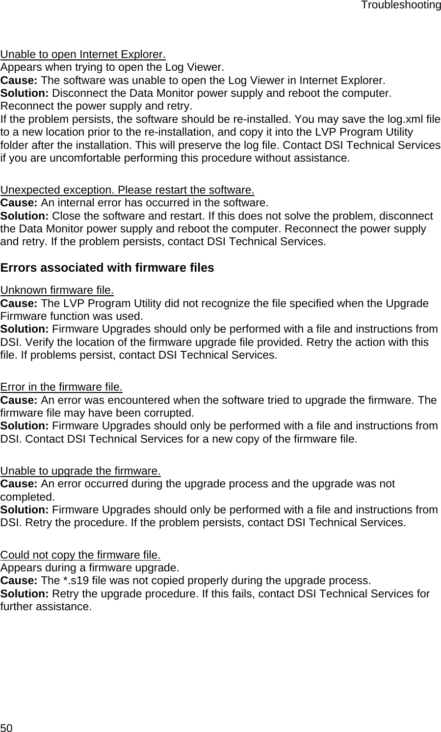 Troubleshooting  50  Unable to open Internet Explorer. Appears when trying to open the Log Viewer. Cause: The software was unable to open the Log Viewer in Internet Explorer. Solution: Disconnect the Data Monitor power supply and reboot the computer. Reconnect the power supply and retry.  If the problem persists, the software should be re-installed. You may save the log.xml file to a new location prior to the re-installation, and copy it into the LVP Program Utility folder after the installation. This will preserve the log file. Contact DSI Technical Services if you are uncomfortable performing this procedure without assistance.  Unexpected exception. Please restart the software. Cause: An internal error has occurred in the software.  Solution: Close the software and restart. If this does not solve the problem, disconnect the Data Monitor power supply and reboot the computer. Reconnect the power supply and retry. If the problem persists, contact DSI Technical Services. Errors associated with firmware files Unknown firmware file. Cause: The LVP Program Utility did not recognize the file specified when the Upgrade Firmware function was used.  Solution: Firmware Upgrades should only be performed with a file and instructions from DSI. Verify the location of the firmware upgrade file provided. Retry the action with this file. If problems persist, contact DSI Technical Services.   Error in the firmware file. Cause: An error was encountered when the software tried to upgrade the firmware. The firmware file may have been corrupted. Solution: Firmware Upgrades should only be performed with a file and instructions from DSI. Contact DSI Technical Services for a new copy of the firmware file.  Unable to upgrade the firmware. Cause: An error occurred during the upgrade process and the upgrade was not completed.  Solution: Firmware Upgrades should only be performed with a file and instructions from DSI. Retry the procedure. If the problem persists, contact DSI Technical Services.  Could not copy the firmware file. Appears during a firmware upgrade. Cause: The *.s19 file was not copied properly during the upgrade process.  Solution: Retry the upgrade procedure. If this fails, contact DSI Technical Services for further assistance. 
