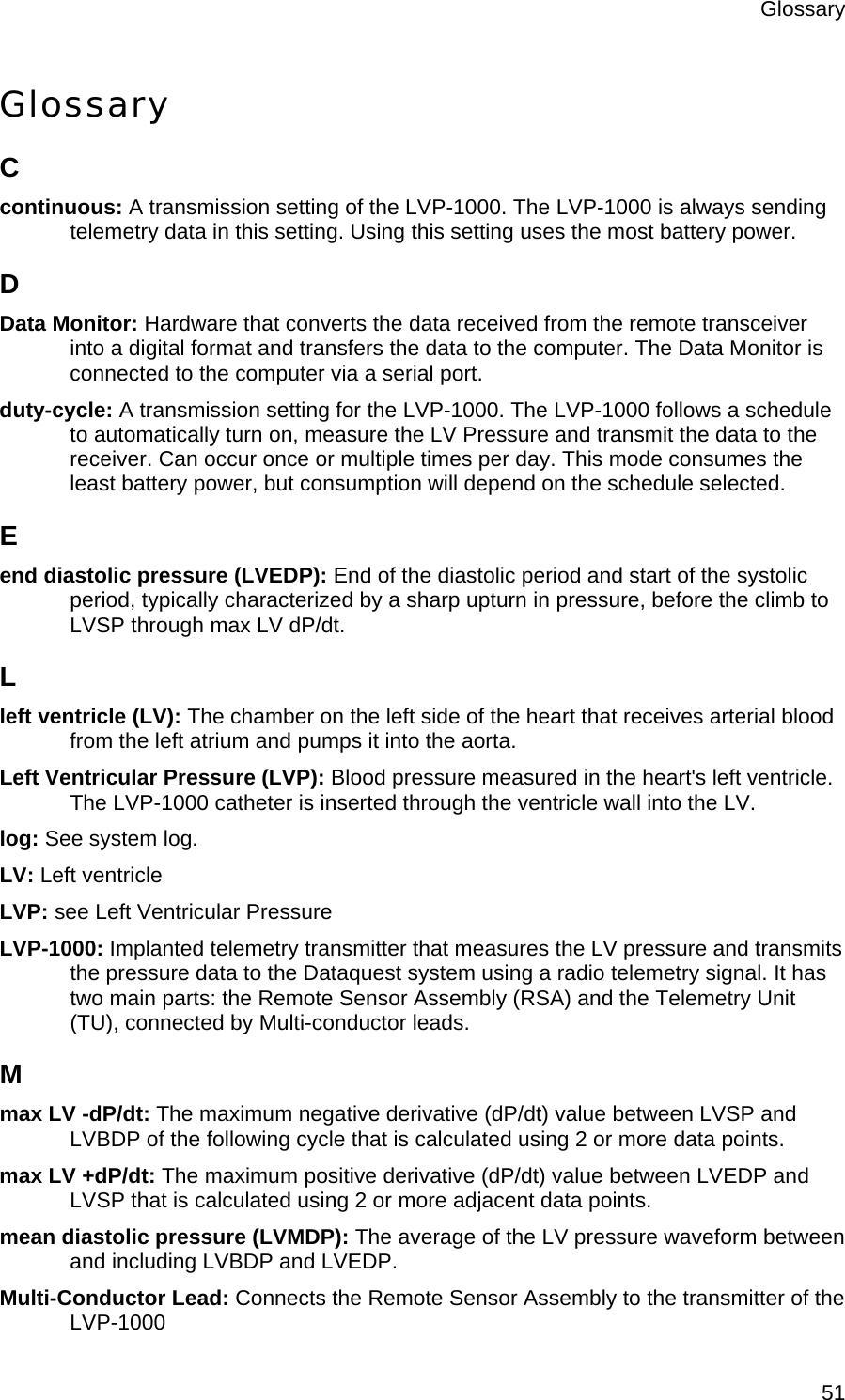 Glossary  51Glossary C continuous: A transmission setting of the LVP-1000. The LVP-1000 is always sending telemetry data in this setting. Using this setting uses the most battery power. D Data Monitor: Hardware that converts the data received from the remote transceiver into a digital format and transfers the data to the computer. The Data Monitor is connected to the computer via a serial port. duty-cycle: A transmission setting for the LVP-1000. The LVP-1000 follows a schedule to automatically turn on, measure the LV Pressure and transmit the data to the receiver. Can occur once or multiple times per day. This mode consumes the least battery power, but consumption will depend on the schedule selected. E end diastolic pressure (LVEDP): End of the diastolic period and start of the systolic period, typically characterized by a sharp upturn in pressure, before the climb to LVSP through max LV dP/dt. L left ventricle (LV): The chamber on the left side of the heart that receives arterial blood from the left atrium and pumps it into the aorta. Left Ventricular Pressure (LVP): Blood pressure measured in the heart&apos;s left ventricle. The LVP-1000 catheter is inserted through the ventricle wall into the LV. log: See system log. LV: Left ventricle LVP: see Left Ventricular Pressure LVP-1000: Implanted telemetry transmitter that measures the LV pressure and transmits the pressure data to the Dataquest system using a radio telemetry signal. It has two main parts: the Remote Sensor Assembly (RSA) and the Telemetry Unit (TU), connected by Multi-conductor leads. M max LV -dP/dt: The maximum negative derivative (dP/dt) value between LVSP and LVBDP of the following cycle that is calculated using 2 or more data points. max LV +dP/dt: The maximum positive derivative (dP/dt) value between LVEDP and LVSP that is calculated using 2 or more adjacent data points. mean diastolic pressure (LVMDP): The average of the LV pressure waveform between and including LVBDP and LVEDP. Multi-Conductor Lead: Connects the Remote Sensor Assembly to the transmitter of the LVP-1000 