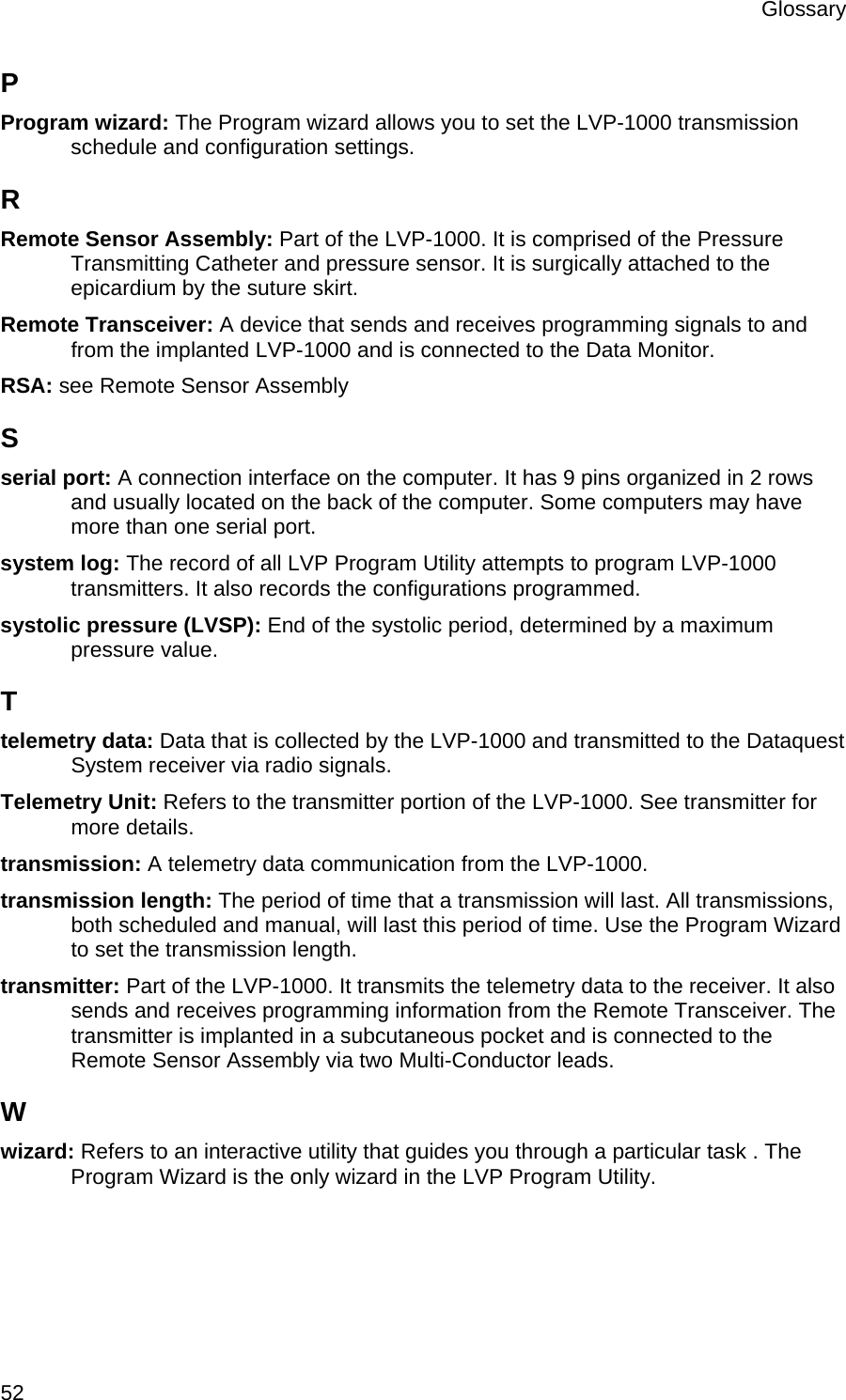 Glossary  52 P Program wizard: The Program wizard allows you to set the LVP-1000 transmission schedule and configuration settings. R Remote Sensor Assembly: Part of the LVP-1000. It is comprised of the Pressure Transmitting Catheter and pressure sensor. It is surgically attached to the epicardium by the suture skirt. Remote Transceiver: A device that sends and receives programming signals to and from the implanted LVP-1000 and is connected to the Data Monitor. RSA: see Remote Sensor Assembly S serial port: A connection interface on the computer. It has 9 pins organized in 2 rows and usually located on the back of the computer. Some computers may have more than one serial port. system log: The record of all LVP Program Utility attempts to program LVP-1000 transmitters. It also records the configurations programmed. systolic pressure (LVSP): End of the systolic period, determined by a maximum pressure value. T telemetry data: Data that is collected by the LVP-1000 and transmitted to the Dataquest System receiver via radio signals. Telemetry Unit: Refers to the transmitter portion of the LVP-1000. See transmitter for more details. transmission: A telemetry data communication from the LVP-1000. transmission length: The period of time that a transmission will last. All transmissions, both scheduled and manual, will last this period of time. Use the Program Wizard to set the transmission length. transmitter: Part of the LVP-1000. It transmits the telemetry data to the receiver. It also sends and receives programming information from the Remote Transceiver. The transmitter is implanted in a subcutaneous pocket and is connected to the Remote Sensor Assembly via two Multi-Conductor leads. W wizard: Refers to an interactive utility that guides you through a particular task . The Program Wizard is the only wizard in the LVP Program Utility. 