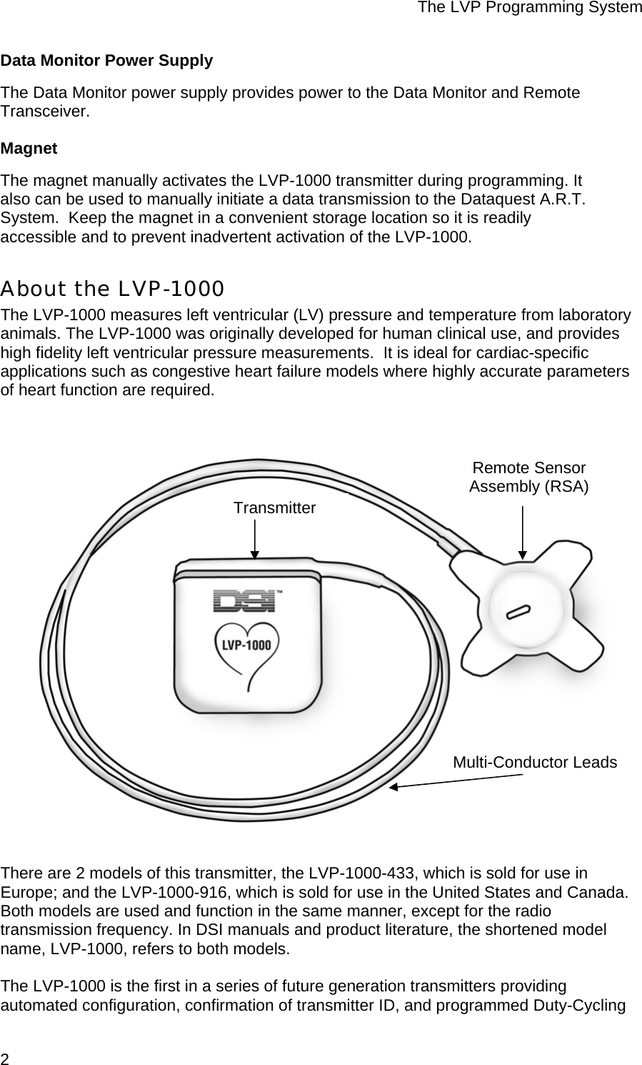 The LVP Programming System  2 Data Monitor Power Supply The Data Monitor power supply provides power to the Data Monitor and Remote Transceiver. Magnet The magnet manually activates the LVP-1000 transmitter during programming. It also can be used to manually initiate a data transmission to the Dataquest A.R.T. System.  Keep the magnet in a convenient storage location so it is readily accessible and to prevent inadvertent activation of the LVP-1000. About the LVP-1000 The LVP-1000 measures left ventricular (LV) pressure and temperature from laboratory animals. The LVP-1000 was originally developed for human clinical use, and provides high fidelity left ventricular pressure measurements.  It is ideal for cardiac-specific applications such as congestive heart failure models where highly accurate parameters of heart function are required.   There are 2 models of this transmitter, the LVP-1000-433, which is sold for use in Europe; and the LVP-1000-916, which is sold for use in the United States and Canada. Both models are used and function in the same manner, except for the radio transmission frequency. In DSI manuals and product literature, the shortened model name, LVP-1000, refers to both models.   The LVP-1000 is the first in a series of future generation transmitters providing automated configuration, confirmation of transmitter ID, and programmed Duty-Cycling Remote Sensor Assembly (RSA) Multi-Conductor LeadsTransmitter