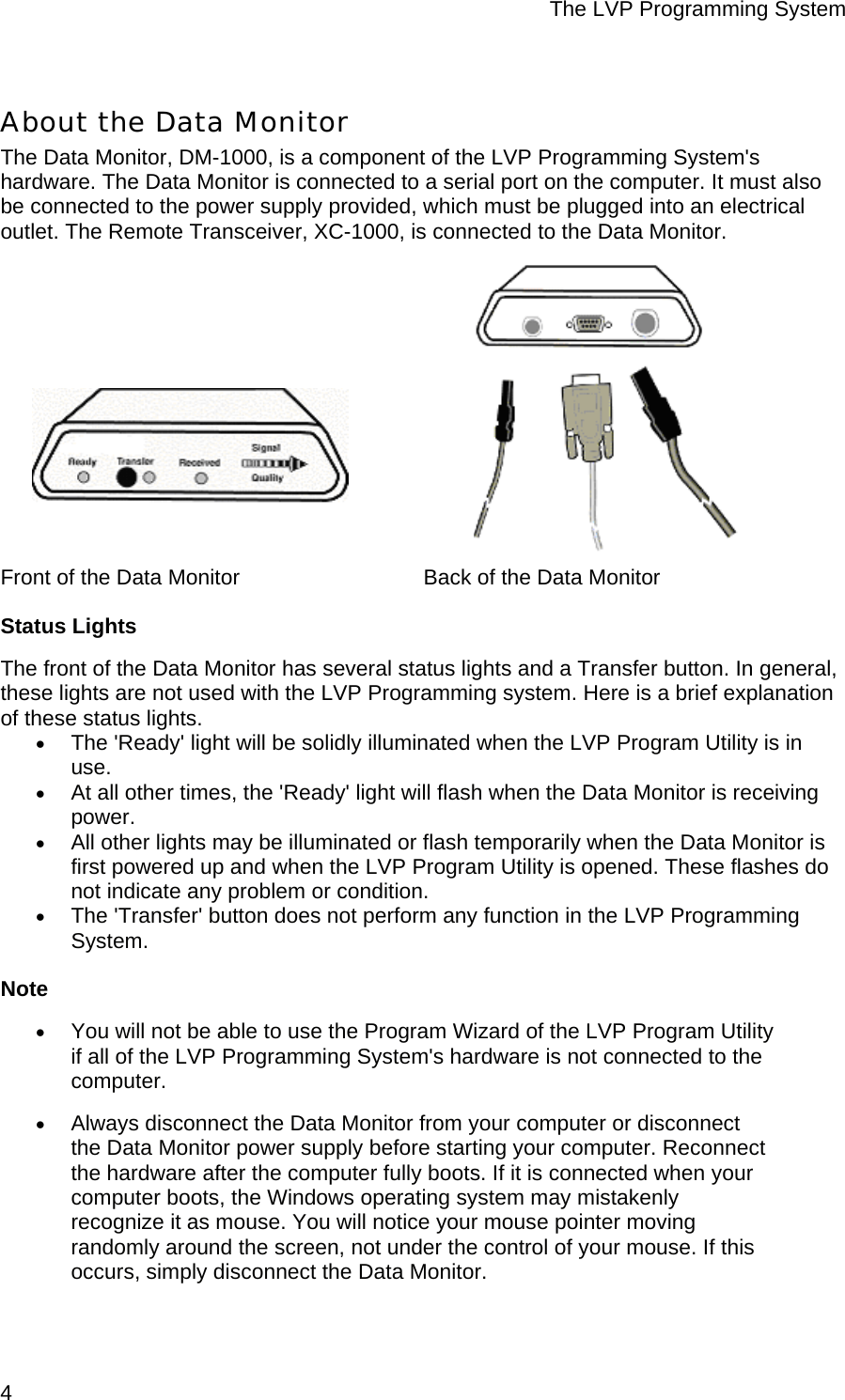 The LVP Programming System  4 About the Data Monitor The Data Monitor, DM-1000, is a component of the LVP Programming System&apos;s hardware. The Data Monitor is connected to a serial port on the computer. It must also be connected to the power supply provided, which must be plugged into an electrical outlet. The Remote Transceiver, XC-1000, is connected to the Data Monitor.                  Front of the Data Monitor      Back of the Data Monitor Status Lights The front of the Data Monitor has several status lights and a Transfer button. In general, these lights are not used with the LVP Programming system. Here is a brief explanation of these status lights. • The &apos;Ready&apos; light will be solidly illuminated when the LVP Program Utility is in use.  • At all other times, the &apos;Ready&apos; light will flash when the Data Monitor is receiving power.  • All other lights may be illuminated or flash temporarily when the Data Monitor is first powered up and when the LVP Program Utility is opened. These flashes do not indicate any problem or condition.  • The &apos;Transfer&apos; button does not perform any function in the LVP Programming System.  Note • You will not be able to use the Program Wizard of the LVP Program Utility if all of the LVP Programming System&apos;s hardware is not connected to the computer.  • Always disconnect the Data Monitor from your computer or disconnect the Data Monitor power supply before starting your computer. Reconnect the hardware after the computer fully boots. If it is connected when your computer boots, the Windows operating system may mistakenly recognize it as mouse. You will notice your mouse pointer moving randomly around the screen, not under the control of your mouse. If this occurs, simply disconnect the Data Monitor.  