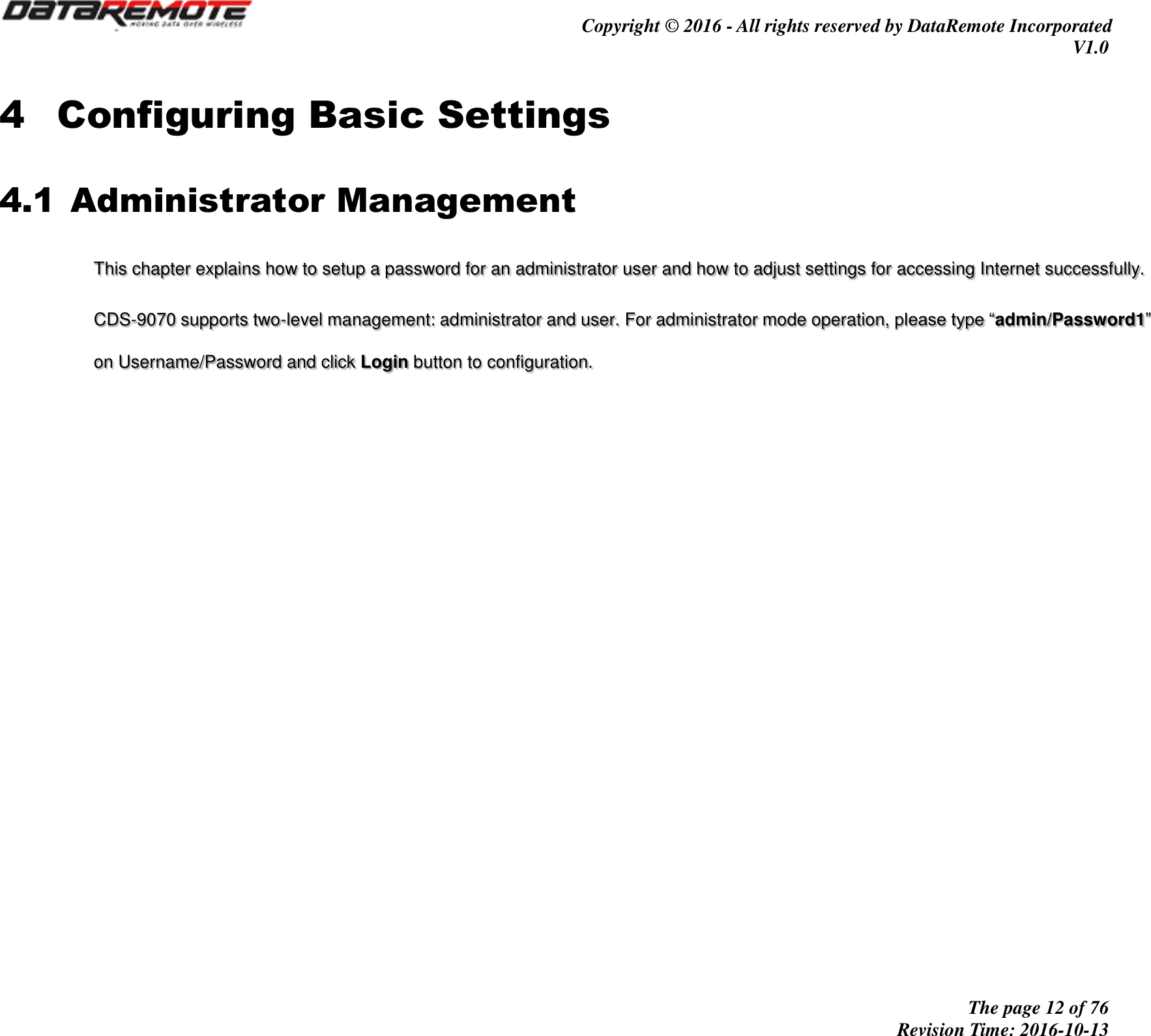                                         Copyright © 2016 - All rights reserved by DataRemote Incorporated V1.0                                                          The page 12 of 76 Revision Time: 2016-10-13     4 Configuring Basic Settings 4.1 Administrator Management This chapter explains how to setup a password for an administrator user and how to adjust settings for accessing Internet successfully.  CDS-9070 supports two-level management: administrator and user. For administrator mode operation, please type “admin/Password1” on Username/Password and click Login button to configuration.      