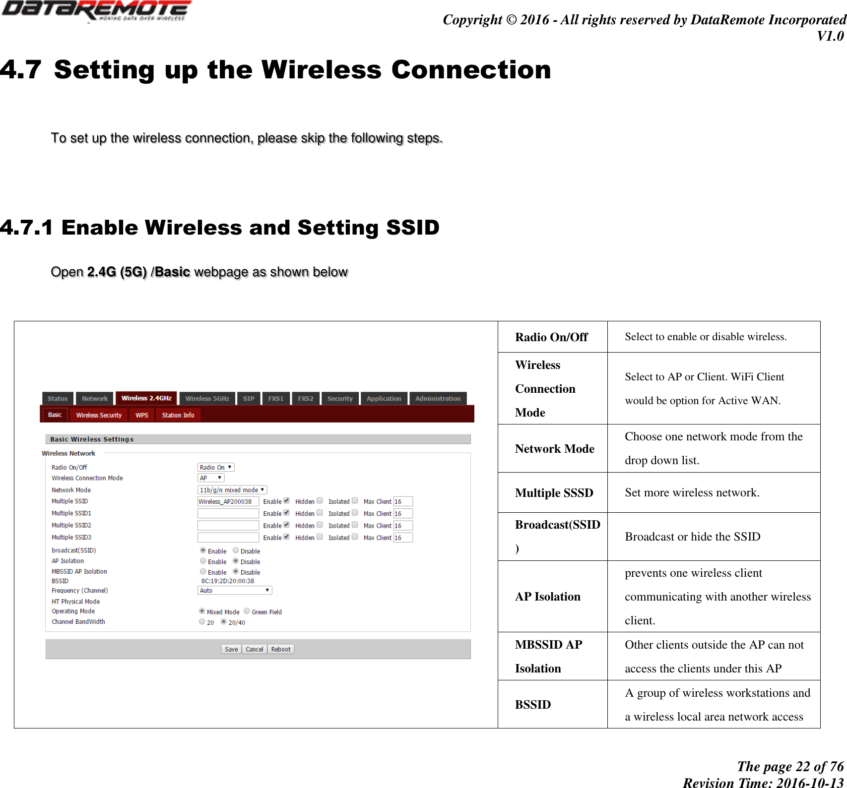                                         Copyright © 2016 - All rights reserved by DataRemote Incorporated V1.0                                                          The page 22 of 76 Revision Time: 2016-10-13     4.7 Setting up the Wireless Connection   To set up the wireless connection, please skip the following steps.     4.7.1 Enable Wireless and Setting SSID Open 2.4G (5G) /Basic webpage as shown below           Radio On/Off Select to enable or disable wireless. Wireless Connection Mode Select to AP or Client. WiFi Client would be option for Active WAN. Network Mode Choose one network mode from the drop down list. Multiple SSSD Set more wireless network. Broadcast(SSID) Broadcast or hide the SSID AP Isolation prevents one wireless client communicating with another wireless client. MBSSID AP Isolation Other clients outside the AP can not access the clients under this AP BSSID A group of wireless workstations and a wireless local area network access 