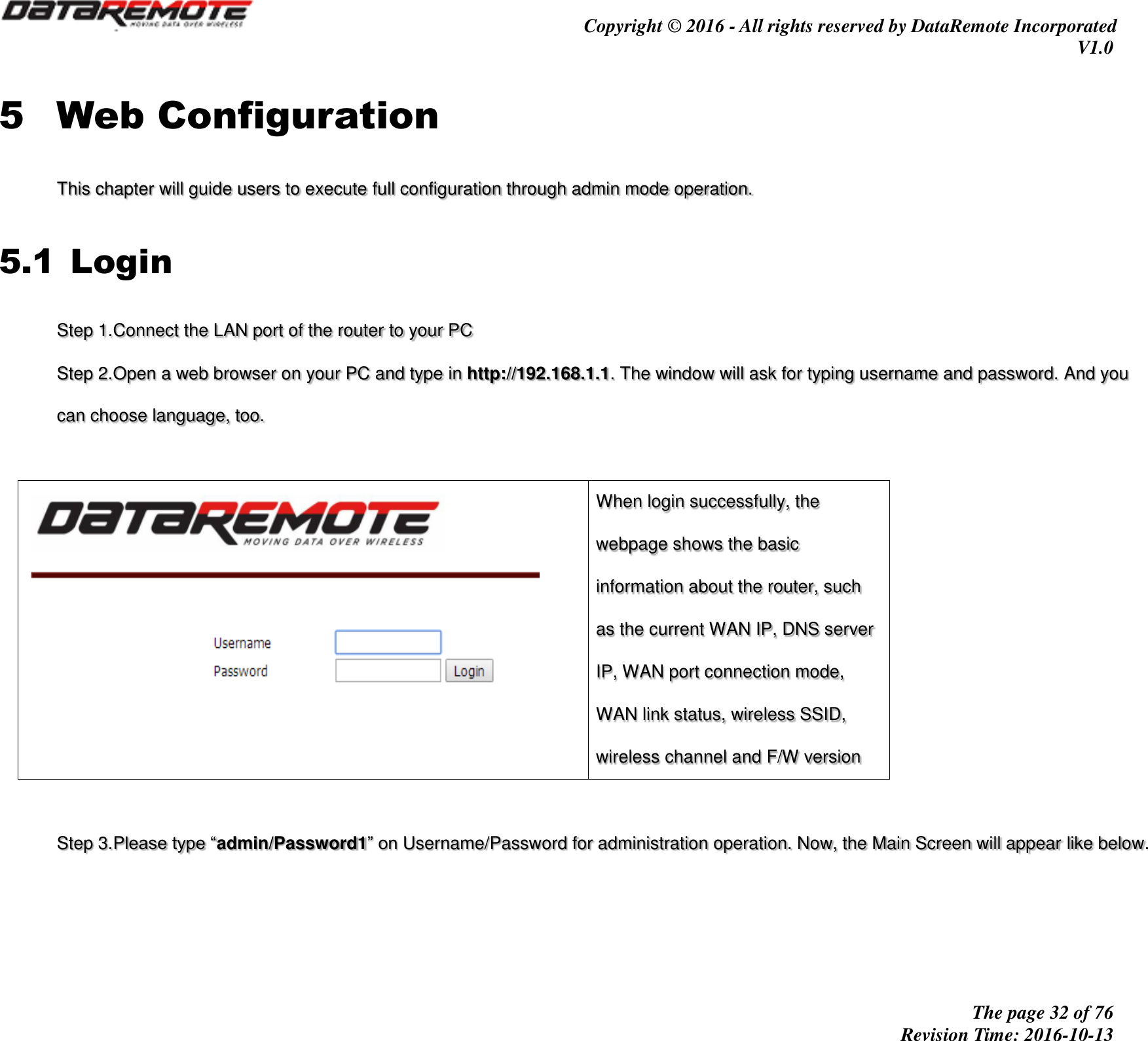                                         Copyright © 2016 - All rights reserved by DataRemote Incorporated V1.0                                                          The page 32 of 76 Revision Time: 2016-10-13     5 Web Configuration This chapter will guide users to execute full configuration through admin mode operation. 5.1 Login Step 1.Connect the LAN port of the router to your PC Step 2.Open a web browser on your PC and type in http://192.168.1.1. The window will ask for typing username and password. And you can choose language, too.   When login successfully, the webpage shows the basic information about the router, such as the current WAN IP, DNS server IP, WAN port connection mode, WAN link status, wireless SSID, wireless channel and F/W version  Step 3.Please type “admin/Password1” on Username/Password for administration operation. Now, the Main Screen will appear like below.   