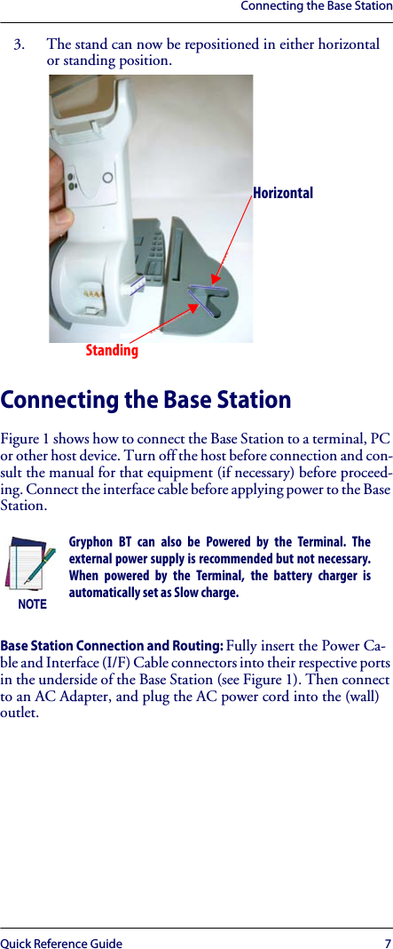 Connecting the Base StationQuick Reference Guide 73. The stand can now be repositioned in either horizontal or standing position.Connecting the Base StationFigure 1 shows how to connect the Base Station to a terminal, PC or other host device. Turn off the host before connection and con-sult the manual for that equipment (if necessary) before proceed-ing. Connect the interface cable before applying power to the Base Station.Base Station Connection and Routing: Fully insert the Power Ca-ble and Interface (I/F) Cable connectors into their respective ports in the underside of the Base Station (see Figure 1). Then connect to an AC Adapter, and plug the AC power cord into the (wall) outlet.NOTEGryphon BT can also be Powered by the Terminal. Theexternal power supply is recommended but not necessary.When powered by the Terminal, the battery charger isautomatically set as Slow charge.HorizontalStanding