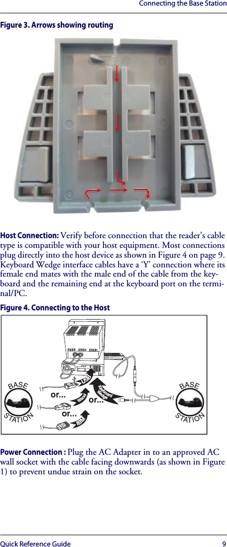 Connecting the Base StationQuick Reference Guide 9Figure 3. Arrows showing routingHost Connection: Verify before connection that the reader’s cable type is compatible with your host equipment. Most connections plug directly into the host device as shown in Figure 4 on page 9. Keyboard Wedge interface cables have a ‘Y’ connection where its female end mates with the male end of the cable from the key-board and the remaining end at the keyboard port on the termi-nal/PC.Figure 4. Connecting to the HostPower Connection : Plug the AC Adapter in to an approved AC wall socket with the cable facing downwards (as shown in Figure 1) to prevent undue strain on the socket.USB IBM Keyboard Wedge    Wand or...or...or...