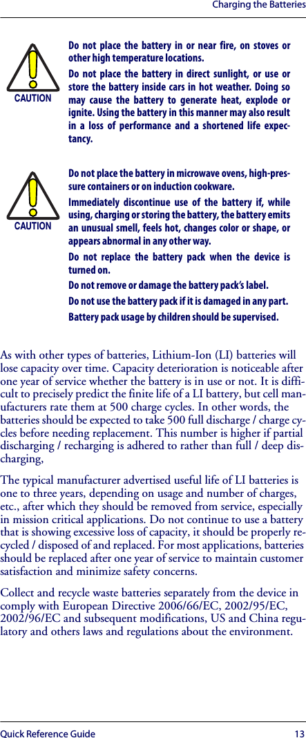 Charging the BatteriesQuick Reference Guide 13As with other types of batteries, Lithium-Ion (LI) batteries will lose capacity over time. Capacity deterioration is noticeable after one year of service whether the battery is in use or not. It is diffi-cult to precisely predict the finite life of a LI battery, but cell man-ufacturers rate them at 500 charge cycles. In other words, the batteries should be expected to take 500 full discharge / charge cy-cles before needing replacement. This number is higher if partial discharging / recharging is adhered to rather than full / deep dis-charging, The typical manufacturer advertised useful life of LI batteries is one to three years, depending on usage and number of charges, etc., after which they should be removed from service, especially in mission critical applications. Do not continue to use a battery that is showing excessive loss of capacity, it should be properly re-cycled / disposed of and replaced. For most applications, batteries should be replaced after one year of service to maintain customer satisfaction and minimize safety concerns.Collect and recycle waste batteries separately from the device in comply with European Directive 2006/66/EC, 2002/95/EC, 2002/96/EC and subsequent modifications, US and China regu-latory and others laws and regulations about the environment.CAUTIONDo not place the battery in or near fire, on stoves orother high temperature locations.Do not place the battery in direct sunlight, or use orstore the battery inside cars in hot weather. Doing somay cause the battery to generate heat, explode orignite. Using the battery in this manner may also resultin a loss of performance and a shortened life expec-tancy.CAUTIONDo not place the battery in microwave ovens, high-pres-sure containers or on induction cookware.Immediately discontinue use of the battery if, whileusing, charging or storing the battery, the battery emitsan unusual smell, feels hot, changes color or shape, orappears abnormal in any other way.Do not replace the battery pack when the device isturned on. Do not remove or damage the battery pack’s label. Do not use the battery pack if it is damaged in any part. Battery pack usage by children should be supervised. 