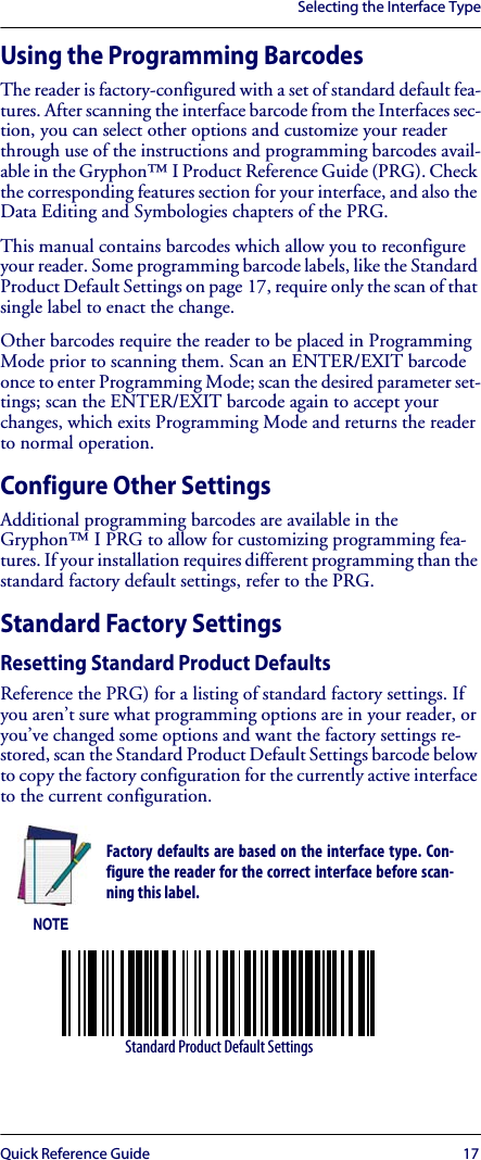 Selecting the Interface TypeQuick Reference Guide 17Using the Programming BarcodesThe reader is factory-configured with a set of standard default fea-tures. After scanning the interface barcode from the Interfaces sec-tion, you can select other options and customize your reader through use of the instructions and programming barcodes avail-able in the Gryphon™ I Product Reference Guide (PRG). Check the corresponding features section for your interface, and also the Data Editing and Symbologies chapters of the PRG.This manual contains barcodes which allow you to reconfigure your reader. Some programming barcode labels, like the Standard Product Default Settings on page 17, require only the scan of that single label to enact the change. Other barcodes require the reader to be placed in Programming Mode prior to scanning them. Scan an ENTER/EXIT barcode once to enter Programming Mode; scan the desired parameter set-tings; scan the ENTER/EXIT barcode again to accept your changes, which exits Programming Mode and returns the reader to normal operation.Configure Other SettingsAdditional programming barcodes are available in the Gryphon™ I PRG to allow for customizing programming fea-tures. If your installation requires different programming than the standard factory default settings, refer to the PRG. Standard Factory SettingsResetting Standard Product DefaultsReference the PRG) for a listing of standard factory settings. If you aren’t sure what programming options are in your reader, or you’ve changed some options and want the factory settings re-stored, scan the Standard Product Default Settings barcode below to copy the factory configuration for the currently active interface to the current configuration.NOTEFactory defaults are based on the interface type. Con-figure the reader for the correct interface before scan-ning this label.Standard Product Default Settings