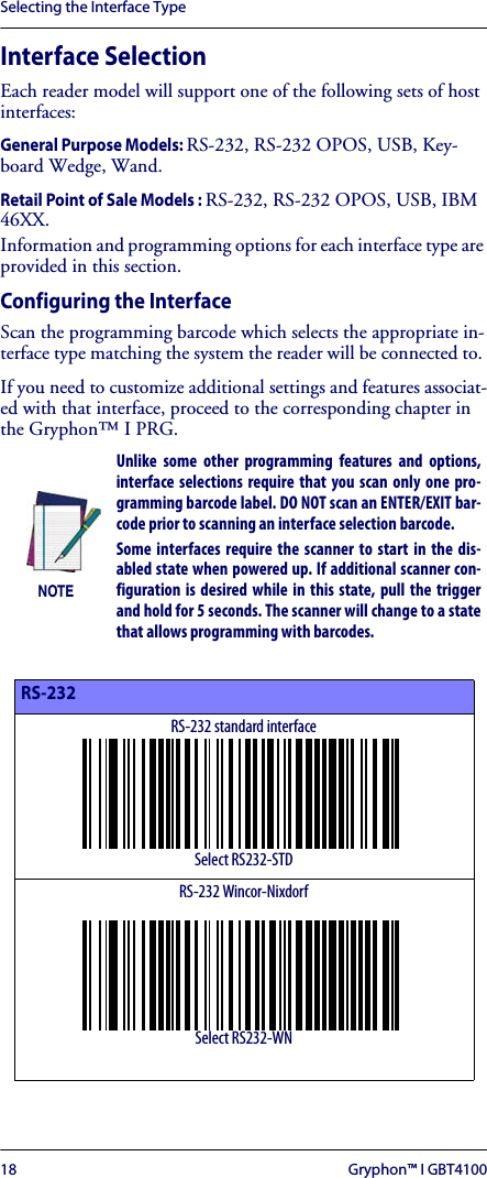 Selecting the Interface Type18 Gryphon™ I GBT4100Interface SelectionEach reader model will support one of the following sets of host interfaces:General Purpose Models: RS-232, RS-232 OPOS, USB, Key-board Wedge, Wand.Retail Point of Sale Models : RS-232, RS-232 OPOS, USB, IBM 46XX.Information and programming options for each interface type are provided in this section.Configuring the InterfaceScan the programming barcode which selects the appropriate in-terface type matching the system the reader will be connected to. If you need to customize additional settings and features associat-ed with that interface, proceed to the corresponding chapter in the Gryphon™ I PRG.NOTEUnlike some other programming features and options,interface selections require that you scan only one pro-gramming barcode label. DO NOT scan an ENTER/EXIT bar-code prior to scanning an interface selection barcode.Some interfaces require the scanner to start in the dis-abled state when powered up. If additional scanner con-figuration is desired while in this state, pull the triggerand hold for 5 seconds. The scanner will change to a statethat allows programming with barcodes.RS-232RS-232 standard interfaceSelect RS232-STDRS-232 Wincor-NixdorfSelect RS232-WN