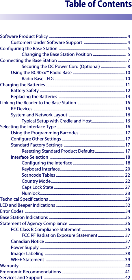 Table of ContentsSoftware Product Policy .............................................................................. 4Customers Under Software Support  ........................................... 4Configuring the Base Station  .................................................................... 5Changing the Base Station Position .................................  5Connecting the Base Station ..................................................................... 7Securing the DC Power Cord (Optional) .........................  8Using the BC40xx™ Radio Base ....................................................10Radio Base LEDs ..................................................................... 10Charging the Batteries ...............................................................................11Battery Safety .....................................................................................12Replacing the Batteries  ..................................................................14Linking the Reader to the Base Station  ...............................................16RF Devices  ...........................................................................................16System and Network Layout  ........................................................16Typical Setup with Cradle and Host................................ 16Selecting the Interface Type ....................................................................16Using the Programming Barcodes .............................................17Configure Other Settings ...............................................................17Standard Factory Settings .............................................................17Resetting Standard Product Defaults............................. 17Interface Selection  ...........................................................................18Configuring the Interface ................................................... 18Keyboard Interface................................................................ 20Scancode Tables .................................................................... 22Country Mode......................................................................... 22Caps Lock State ...................................................................... 27Numlock.................................................................................... 28Technical Specifications ............................................................................29LED and Beeper Indications .....................................................................32Error Codes  ....................................................................................................34Base Station Indications ............................................................................35Statement of Agency Compliance  ........................................................36FCC Class B Compliance Statement ...........................................36FCC RF Radiation Exposure Statement.......................... 37Canadian Notice ................................................................................37Power Supply .....................................................................................37Imager Labeling ................................................................................38WEEE Statement  ...............................................................................39Warranty .........................................................................................................40Ergonomic Recommendations ...............................................................41Services and Support  .................................................................................42