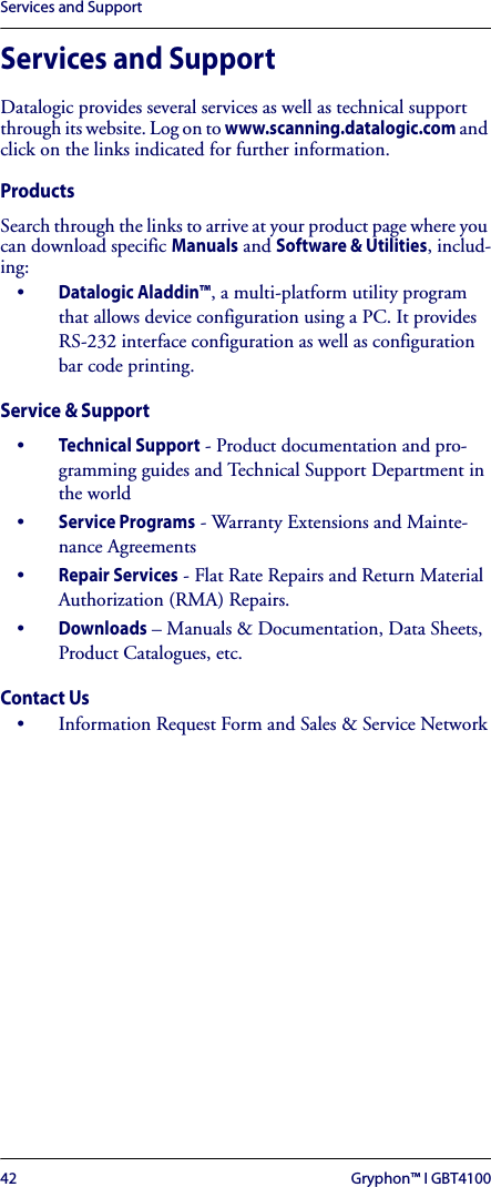 Services and Support42 Gryphon™ I GBT4100Services and SupportDatalogic provides several services as well as technical support through its website. Log on to www.scanning.datalogic.com and click on the links indicated for further information.ProductsSearch through the links to arrive at your product page where you can download specific Manuals and Software &amp; Utilities, includ-ing:•Datalogic Aladdin™, a multi-platform utility program that allows device configuration using a PC. It provides RS-232 interface configuration as well as configuration bar code printing.Service &amp; Support•Technical Support - Product documentation and pro-gramming guides and Technical Support Department in the world•Service Programs - Warranty Extensions and Mainte-nance Agreements•Repair Services - Flat Rate Repairs and Return Material Authorization (RMA) Repairs.•Downloads – Manuals &amp; Documentation, Data Sheets, Product Catalogues, etc.Contact Us• Information Request Form and Sales &amp; Service Network