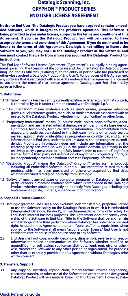 Quick Reference Guide 1Datalogic Scanning, Inc.GRYPHON™ PRODUCT SERIES END USER LICENSE AGREEMENTNotice to End User: The Datalogic Product you have acquired contains embed-ded Software, which is integral to the product&apos;s operation. This Software isbeing provided to you under license, subject to the terms and conditions of thisAgreement. If you use the Datalogic Product, you will be deemed to haveaccepted the terms and conditions of this Agreement. If you do not intend to bebound to the terms of this Agreement, Datalogic is not willing to license theSoftware to you, you may not use the Datalogic Product or the Software, andyou must contact the party from whom you acquired the Datalogic Product forinstructions.This End User Software License Agreement (&quot;Agreement&quot;) is a legally binding agree-ment governing the licensing of the Software and Documentation by Datalogic Scan-ning, Inc. and its Affiliates (&quot;Datalogic&quot;) to the entity or person who has purchased orotherwise acquired a Datalogic Product (&quot;End User&quot;). For purposes of this Agreement,any software that is associated with a separate end-user license agreement is licensedto you under the terms of that license agreement. Datalogic and End User herebyagree as follows:1. Definitions.1.1 &quot;Affiliate&quot; means a business entity currently existing or later acquired that controls,is controlled by, or is under common control with Datalogic S.p.A.1.2 &quot;Documentation&quot; means materials such as user&apos;s guides, program referenceguides, quick reference guides, manuals, or similar materials associated with orrelated to the Datalogic Product, whether in printed, &quot;online&quot;, or other form.1.3 &quot;Proprietary Information&quot; means: (a) source code, object code, software, docu-mentation, and any related internal design, system design, data base design,algorithms, technology, technical data or information, implementation tech-niques, and trade secrets related to the Software, (b) any other trade secretsmarked appropriately or identified as proprietary or confidential, and (c) anyinformation that End User, under the circumstances, should recognize as confi-dential. Proprietary Information does not include any information that thereceiving party can establish was (1) in the public domain, (2) already in thereceiving party&apos;s possession or rightfully known prior to receipt, (3) rightfullylearned from a third party not in violation of any other&apos;s proprietary rights, or(4) independently developed without access to Proprietary Information.1.4 &quot;Datalogic Product&quot; means the Datalogic® Gryphon™ series scanner product,including all embedded Software in and all Documentation related to suchproduct, which has been purchased or otherwise acquired by End User,whether obtained directly or indirectly from Datalogic.1.5 &quot;Software&quot; means any software or computer programs of Datalogic or its thirdparty licensors in machine readable form which is embedded in the DatalogicProduct, whether obtained directly or indirectly from Datalogic, including anyreplacement, update, upgrade, enhancement or modification.2. Scope Of License Granted.2.1 Datalogic grants to End User a non-exclusive, non-transferable, perpetual licenseto use the Software, solely on the Datalogic Product in which it is embedded(&quot;designated Datalogic Product&quot;), in machine-readable form only, solely forEnd User&apos;s internal business purposes. This Agreement does not convey own-ership of the Software to End User. Title to the Software shall be and remainwith Datalogic or the third party from whom Datalogic has obtained a licensedright. As used in this Agreement, the term &quot;purchase&quot; or its equivalents whenapplied to the Software shall mean &quot;acquire under license.&quot; End User is notentitled to receipt or use of the source code to any Software.2.2 End User shall not copy, modify, decompile, disassemble, reverse engineer, orotherwise reproduce or remanufacture the Software, whether modified orunmodified, nor sell, assign, sublicense, distribute, lend, rent, give, or other-wise transfer the Software to any other person or organization, for purposesother than as expressly provided in this Agreement, without Datalogic&apos;s priorwritten consent.3. Transfers, Support.3.1 Any copying, installing, reproduction, remanufacture, reverse engineering,electronic transfer, or other use of the Software on other than the designatedDatalogic Product will be a material breach of this Agreement. However, Data-