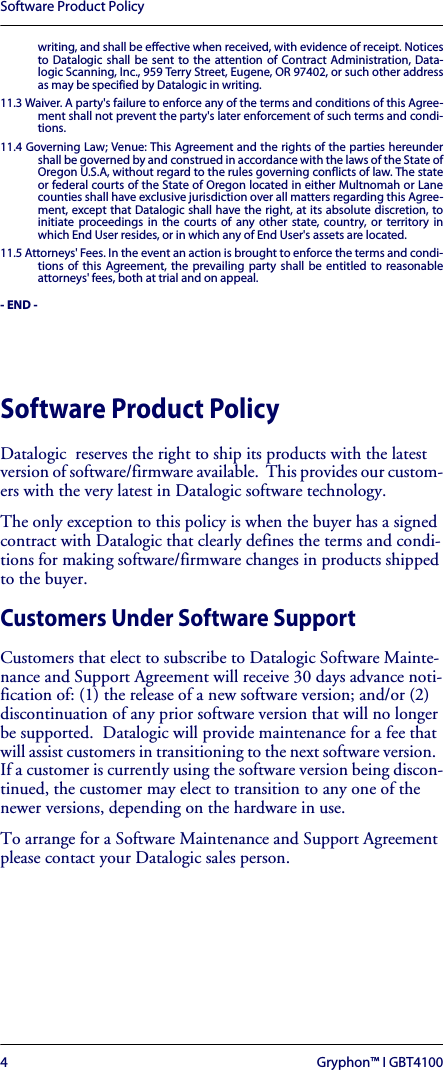 Software Product Policy4 Gryphon™ I GBT4100writing, and shall be effective when received, with evidence of receipt. Noticesto Datalogic shall be sent to the attention of Contract Administration, Data-logic Scanning, Inc., 959 Terry Street, Eugene, OR 97402, or such other addressas may be specified by Datalogic in writing.11.3 Waiver. A party&apos;s failure to enforce any of the terms and conditions of this Agree-ment shall not prevent the party&apos;s later enforcement of such terms and condi-tions.11.4 Governing Law; Venue: This Agreement and the rights of the parties hereundershall be governed by and construed in accordance with the laws of the State ofOregon U.S.A, without regard to the rules governing conflicts of law. The stateor federal courts of the State of Oregon located in either Multnomah or Lanecounties shall have exclusive jurisdiction over all matters regarding this Agree-ment, except that Datalogic shall have the right, at its absolute discretion, toinitiate proceedings in the courts of any other state, country, or territory inwhich End User resides, or in which any of End User&apos;s assets are located.11.5 Attorneys&apos; Fees. In the event an action is brought to enforce the terms and condi-tions of this Agreement, the prevailing party shall be entitled to reasonableattorneys&apos; fees, both at trial and on appeal.- END -Software Product PolicyDatalogic  reserves the right to ship its products with the latest version of software/firmware available.  This provides our custom-ers with the very latest in Datalogic software technology.The only exception to this policy is when the buyer has a signed contract with Datalogic that clearly defines the terms and condi-tions for making software/firmware changes in products shipped to the buyer.Customers Under Software SupportCustomers that elect to subscribe to Datalogic Software Mainte-nance and Support Agreement will receive 30 days advance noti-fication of: (1) the release of a new software version; and/or (2) discontinuation of any prior software version that will no longer be supported.  Datalogic will provide maintenance for a fee that will assist customers in transitioning to the next software version.  If a customer is currently using the software version being discon-tinued, the customer may elect to transition to any one of the newer versions, depending on the hardware in use.To arrange for a Software Maintenance and Support Agreement please contact your Datalogic sales person.