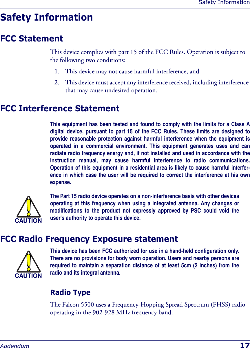Safety InformationAddendum 17Safety InformationFCC StatementThis device complies with part 15 of the FCC Rules. Operation is subject to the following two conditions: 1. This device may not cause harmful interference, and 2. This device must accept any interference received, including interference that may cause undesired operation.FCC Interference StatementThis equipment has been tested and found to comply with the limits for a Class Adigital device, pursuant to part 15 of the FCC Rules. These limits are designed toprovide reasonable protection against harmful interference when the equipment isoperated in a commercial environment. This equipment generates uses and canradiate radio frequency energy and, if not installed and used in accordance with theinstruction manual, may cause harmful interference to radio communications.Operation of this equipment in a residential area is likely to cause harmful interfer-ence in which case the user will be required to correct the interference at his ownexpense.FCC Radio Frequency Exposure statement Radio TypeThe Falcon 5500 uses a Frequency-Hopping Spread Spectrum (FHSS) radio operating in the 902-928 MHz frequency band.CAUTIONThe Part 15 radio device operates on a non-interference basis with other devicesoperating at this frequency when using a integrated antenna. Any changes ormodifications to the product not expressly approved by PSC could void theuser&apos;s authority to operate this device.CAUTIONThis device has been FCC authorized for use in a hand-held configuration only.There are no provisions for body worn operation. Users and nearby persons arerequired to maintain a separation distance of at least 5cm (2 inches) from theradio and its integral antenna.