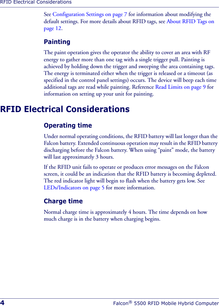 RFID Electrical Considerations4Falcon® 5500 RFID Mobile Hybrid ComputerSee Configuration Settings on page 7 for information about modifying the default settings. For more details about RFID tags, see About RFID Tags on page 12.PaintingThe paint operation gives the operator the ability to cover an area with RF energy to gather more than one tag with a single trigger pull. Painting is achieved by holding down the trigger and sweeping the area containing tags. The energy is terminated either when the trigger is released or a timeout (as specified in the control panel settings) occurs. The device will beep each time additional tags are read while painting. Reference Read Limits on page 9 for information on setting up your unit for painting. RFID Electrical ConsiderationsOperating timeUnder normal operating conditions, the RFID battery will last longer than the Falcon battery. Extended continuous operation may result in the RFID battery discharging before the Falcon battery. When using “paint” mode, the battery will last approximately 3 hours. If the RFID unit fails to operate or produces error messages on the Falcon screen, it could be an indication that the RFID battery is becoming depleted. The red indicator light will begin to flash when the battery gets low. See LEDs/Indicators on page 5 for more information. Charge timeNormal charge time is approximately 4 hours. The time depends on how much charge is in the battery when charging begins.