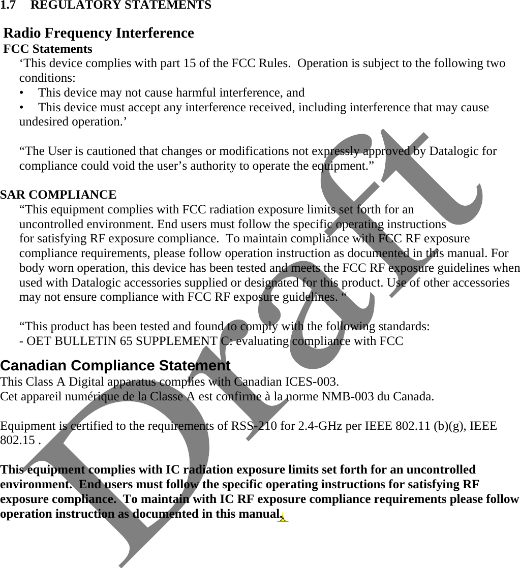    1.7 REGULATORY STATEMENTS   Radio Frequency Interference  FCC Statements ‘This device complies with part 15 of the FCC Rules.  Operation is subject to the following two conditions: •  This device may not cause harmful interference, and •  This device must accept any interference received, including interference that may cause undesired operation.’  “The User is cautioned that changes or modifications not expressly approved by Datalogic for compliance could void the user’s authority to operate the equipment.”  SAR COMPLIANCE  “This equipment complies with FCC radiation exposure limits set forth for an uncontrolled environment. End users must follow the specific operating instructions for satisfying RF exposure compliance.  To maintain compliance with FCC RF exposure compliance requirements, please follow operation instruction as documented in this manual. For body worn operation, this device has been tested and meets the FCC RF exposure guidelines when used with Datalogic accessories supplied or designated for this product. Use of other accessories may not ensure compliance with FCC RF exposure guidelines. “   “This product has been tested and found to comply with the following standards: - OET BULLETIN 65 SUPPLEMENT C: evaluating compliance with FCC  Canadian Compliance Statement This Class A Digital apparatus complies with Canadian ICES-003. Cet appareil numérique de la Classe A est confirme à la norme NMB-003 du Canada. Equipment is certified to the requirements of RSS-210 for 2.4-GHz per IEEE 802.11 (b)(g), IEEE 802.15 . This equipment complies with IC radiation exposure limits set forth for an uncontrolled environment.  End users must follow the specific operating instructions for satisfying RF exposure compliance.  To maintain with IC RF exposure compliance requirements please follow operation instruction as documented in this manual.                    