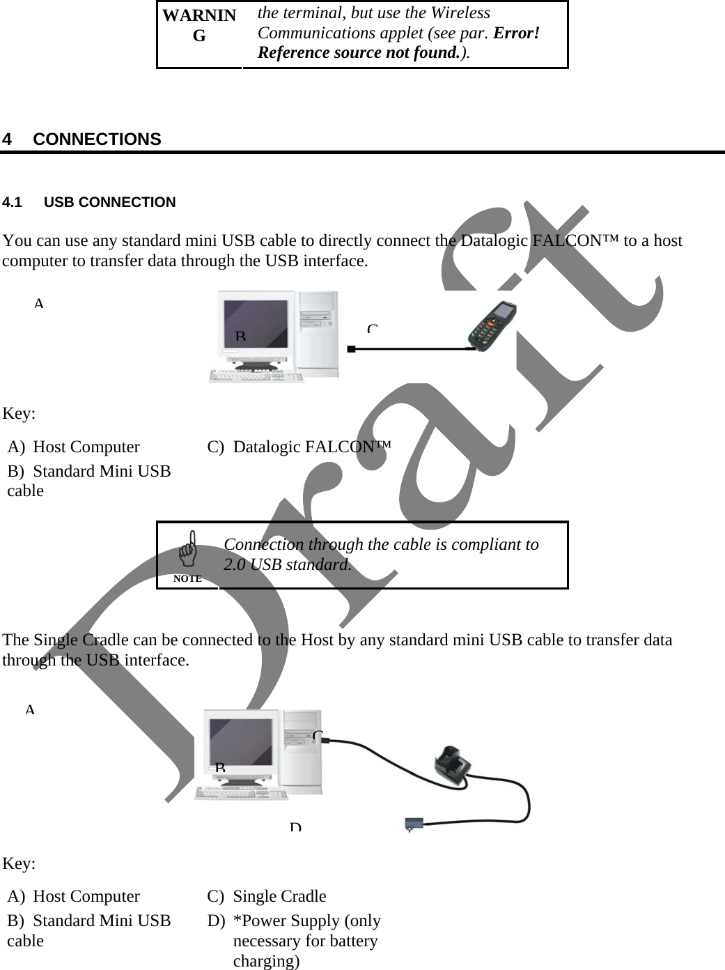   WARNING the terminal, but use the Wireless Communications applet (see par. Error! Reference source not found.).    4 CONNECTIONS   4.1 USB CONNECTION  You can use any standard mini USB cable to directly connect the Datalogic FALCON™ to a host computer to transfer data through the USB interface.    Key: A)  Host Computer  C)  Datalogic FALCON™ B)  Standard Mini USB cable     NOTE Connection through the cable is compliant to 2.0 USB standard.   The Single Cradle can be connected to the Host by any standard mini USB cable to transfer data through the USB interface.     Key: A) Host Computer  C) Single Cradle B)  Standard Mini USB cable  D)  *Power Supply (only necessary for battery charging)  ABCBDCA