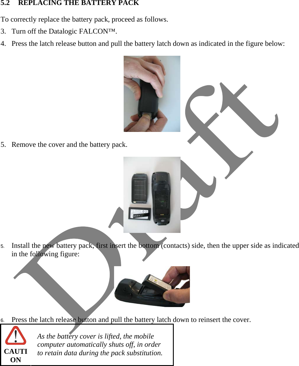   5.2 REPLACING THE BATTERY PACK  To correctly replace the battery pack, proceed as follows. 3. Turn off the Datalogic FALCON™. 4. Press the latch release button and pull the battery latch down as indicated in the figure below:    5. Remove the cover and the battery pack.    5.  Install the new battery pack, first insert the bottom (contacts) side, then the upper side as indicated in the following figure:    6.  Press the latch release button and pull the battery latch down to reinsert the cover.  CAUTION As the battery cover is lifted, the mobile computer automatically shuts off, in order to retain data during the pack substitution.    