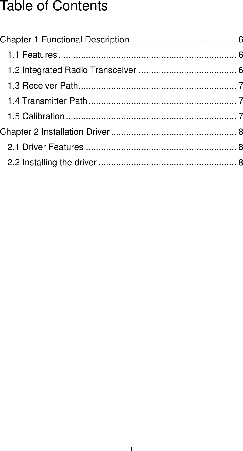   1 Table of Contents  Chapter 1 Functional Description .......................................... 6 1.1 Features....................................................................... 6 1.2 Integrated Radio Transceiver ....................................... 6 1.3 Receiver Path............................................................... 7 1.4 Transmitter Path........................................................... 7 1.5 Calibration.................................................................... 7 Chapter 2 Installation Driver.................................................. 8 2.1 Driver Features ............................................................ 8 2.2 Installing the driver ....................................................... 8 