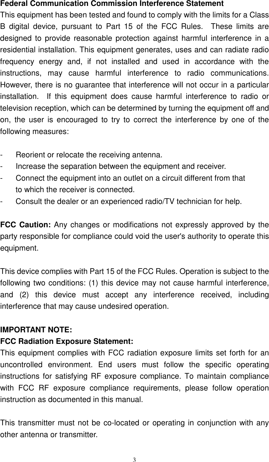   3 Federal Communication Commission Interference Statement This equipment has been tested and found to comply with the limits for a Class B  digital  device,  pursuant  to  Part  15  of  the  FCC  Rules.    These  limits  are designed  to  provide  reasonable protection against  harmful  interference  in  a residential installation. This equipment generates, uses and can radiate radio frequency  energy  and,  if  not  installed  and  used  in  accordance  with  the instructions,  may  cause  harmful  interference  to  radio  communications.   However, there is no guarantee that interference will not occur in a particular installation.    If  this  equipment  does  cause  harmful  interference  to  radio  or television reception, which can be determined by turning the equipment off and on,  the  user  is  encouraged  to  try  to  correct  the  interference  by  one  of  the following measures:  -  Reorient or relocate the receiving antenna. -  Increase the separation between the equipment and receiver. -  Connect the equipment into an outlet on a circuit different from that to which the receiver is connected. -  Consult the dealer or an experienced radio/TV technician for help.  FCC Caution: Any changes or modifications not expressly approved by the party responsible for compliance could void the user&apos;s authority to operate this equipment.  This device complies with Part 15 of the FCC Rules. Operation is subject to the following two conditions: (1) this device may not cause harmful interference, and  (2)  this  device  must  accept  any  interference  received,  including interference that may cause undesired operation.  IMPORTANT NOTE: FCC Radiation Exposure Statement: This equipment complies with FCC radiation exposure limits set forth for an uncontrolled  environment.  End  users  must  follow  the  specific  operating instructions  for satisfying RF  exposure  compliance. To maintain  compliance with  FCC  RF  exposure  compliance  requirements,  please  follow  operation instruction as documented in this manual.  This transmitter must not be co-located or operating in conjunction with any other antenna or transmitter. 