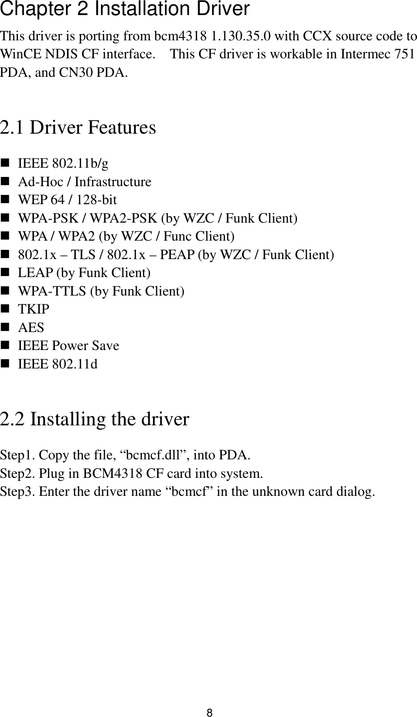 8 Chapter 2 Installation Driver This driver is porting from bcm4318 1.130.35.0 with CCX source code to WinCE NDIS CF interface.    This CF driver is workable in Intermec 751 PDA, and CN30 PDA.    2.1 Driver Features  IEEE 802.11b/g  Ad-Hoc / Infrastructure  WEP 64 / 128-bit  WPA-PSK / WPA2-PSK (by WZC / Funk Client)  WPA / WPA2 (by WZC / Func Client)  802.1x – TLS / 802.1x – PEAP (by WZC / Funk Client)  LEAP (by Funk Client)  WPA-TTLS (by Funk Client)  TKIP  AES  IEEE Power Save  IEEE 802.11d  2.2 Installing the driver Step1. Copy the file, “bcmcf.dll”, into PDA. Step2. Plug in BCM4318 CF card into system. Step3. Enter the driver name “bcmcf” in the unknown card dialog.  
