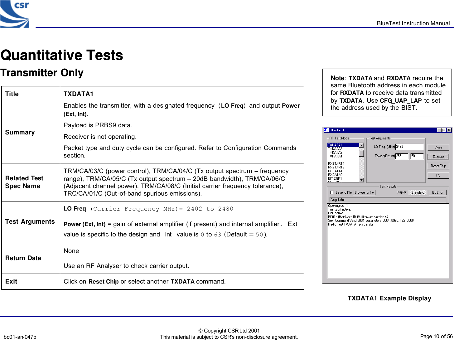       BlueTest Instruction Manual   bc01-an-047b   © Copyright CSR Ltd 2001 This material is subject to CSR’s non-disclosure agreement.    Page 10 of 56  BlueCoreTM01 Quantitative Tests Transmitter Only                      Title  TXDATA1 Summary Enables the transmitter, with a designated frequency (LO Freq) and output Power (Ext, Int). Payload is PRBS9 data. Receiver is not operating. Packet type and duty cycle can be configured. Refer to Configuration Commands section. Related Test Spec Name TRM/CA/03/C (power control), TRM/CA/04/C (Tx output spectrum – frequency range), TRM/CA/05/C (Tx output spectrum – 20dB bandwidth), TRM/CA/06/C (Adjacent channel power), TRM/CA/08/C (Initial carrier frequency tolerance), TRC/CA/01/C (Out-of-band spurious emissions). Test Arguments LO Freq (Carrier Frequency MHz)= 2402 to 2480 Power (Ext, Int) = gain of external amplifier (if present) and internal amplifier. Ext value is specific to the design and Int value is 0 to 63 (Default = 50). Return Data None Use an RF Analyser to check carrier output. Exit Click on Reset Chip or select another TXDATA command.  TXDATA1 Example Display  BlueCoreTM01 Quantitative Tests Transmitter Only                      Note: TXDATA and RXDATA require the same Bluetooth address in each module for RXDATA to receive data transmitted by TXDATA. Use CFG_UAP_LAP to set the address used by the BIST. 