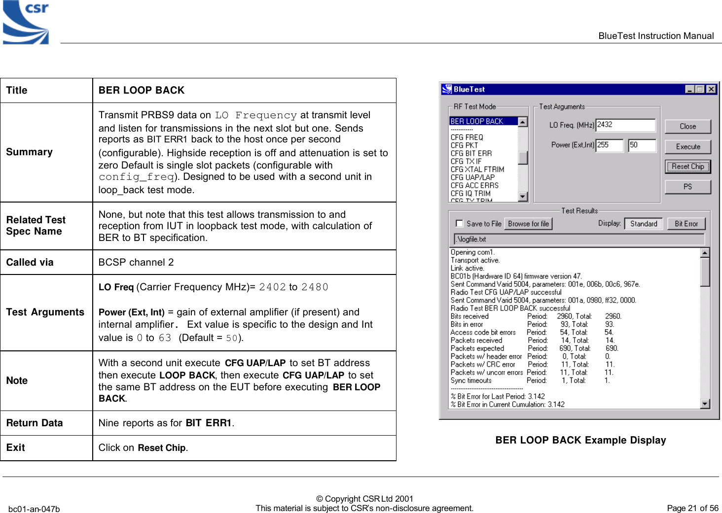      BlueTest Instruction Manual   bc01-an-047b   © Copyright CSR Ltd 2001 This material is subject to CSR’s non-disclosure agreement.    Page 21 of 56  BlueCoreTM01   Title  BER LOOP BACK Summary Transmit PRBS9 data on LO Frequency at transmit level and listen for transmissions in the next slot but one. Sends reports as BIT ERR1 back to the host once per second (configurable). Highside reception is off and attenuation is set to zero Default is single slot packets (configurable with config_freq). Designed to be used with a second unit in loop_back test mode. Related Test Spec Name None, but note that this test allows transmission to and reception from IUT in loopback test mode, with calculation of BER to BT specification. Called via BCSP channel 2 Test Arguments LO Freq (Carrier Frequency MHz)= 2402 to 2480 Power (Ext, Int) = gain of external amplifier (if present) and internal amplifier. Ext value is specific to the design and Int value is 0 to 63 (Default = 50). Note With a second unit execute CFG UAP/LAP to set BT address then execute LOOP BACK, then execute CFG UAP/LAP to set the same BT address on the EUT before executing BER LOOP BACK. Return Data Nine reports as for BIT ERR1. Exit Click on Reset Chip.  BER LOOP BACK Example Display  