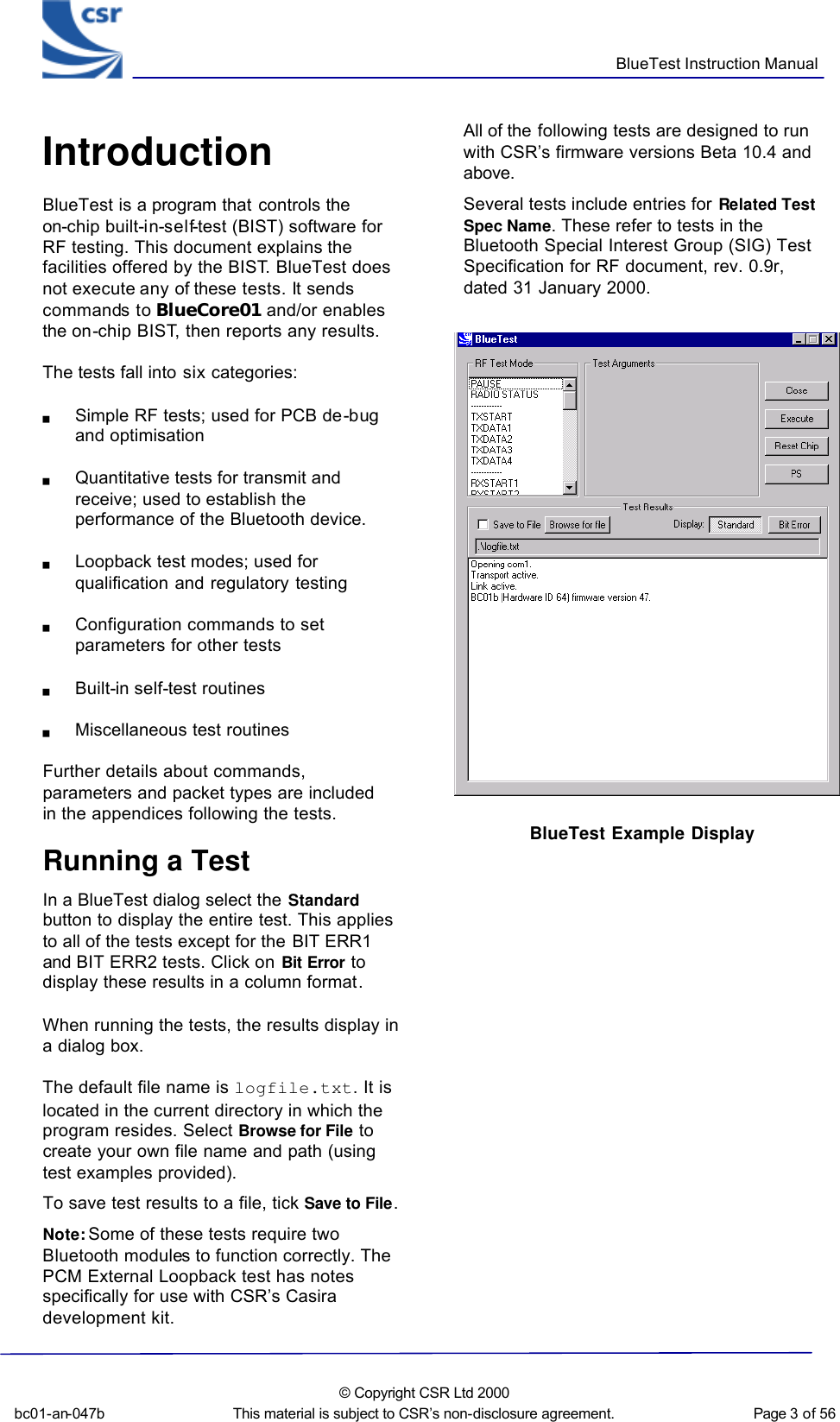      BlueTest Instruction Manual  bc01-an-047b  © Copyright CSR Ltd 2000 This material is subject to CSR’s non-disclosure agreement.   Page 3 of 56  BlueCoreTM01 Introduction BlueTest is a program that controls the on-chip built-in-self-test (BIST) software for RF testing. This document explains the facilities offered by the BIST. BlueTest does not execute any of these tests. It sends commands to BlueCore01 and/or enables the on-chip BIST, then reports any results. The tests fall into six categories: g Simple RF tests; used for PCB de-bug and optimisation g Quantitative tests for transmit and receive; used to establish the performance of the Bluetooth device. g Loopback test modes; used for qualification and regulatory testing g Configuration commands to set parameters for other tests g Built-in self-test routines g Miscellaneous test routines Further details about commands, parameters and packet types are included in the appendices following the tests.  Running a Test In a BlueTest dialog select the Standard button to display the entire test. This applies to all of the tests except for the BIT ERR1 and BIT ERR2 tests. Click on Bit Error to display these results in a column format.  When running the tests, the results display in a dialog box. The default file name is logfile.txt. It is located in the current directory in which the program resides. Select Browse for File to create your own file name and path (using test examples provided). To save test results to a file, tick Save to File.  Note: Some of these tests require two Bluetooth modules to function correctly. The PCM External Loopback test has notes specifically for use with CSR’s Casira development kit.  All of the following tests are designed to run with CSR’s firmware versions Beta 10.4 and above. Several tests include entries for Related Test Spec Name. These refer to tests in the Bluetooth Special Interest Group (SIG) Test Specification for RF document, rev. 0.9r, dated 31 January 2000.    BlueTest Example Display 