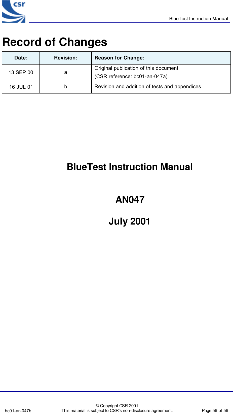      BlueTest Instruction Manual  bc01-an-047b  © Copyright CSR 2001 This material is subject to CSR’s non-disclosure agreement.   Page 56 of 56  BlueCoreTM01 Record of Changes Date: Revision: Reason for Change: 13 SEP 00 a Original publication of this document (CSR reference: bc01-an-047a). 16 JUL 01 b Revision and addition of tests and appendices          BlueTest Instruction Manual   AN047  July 2001        