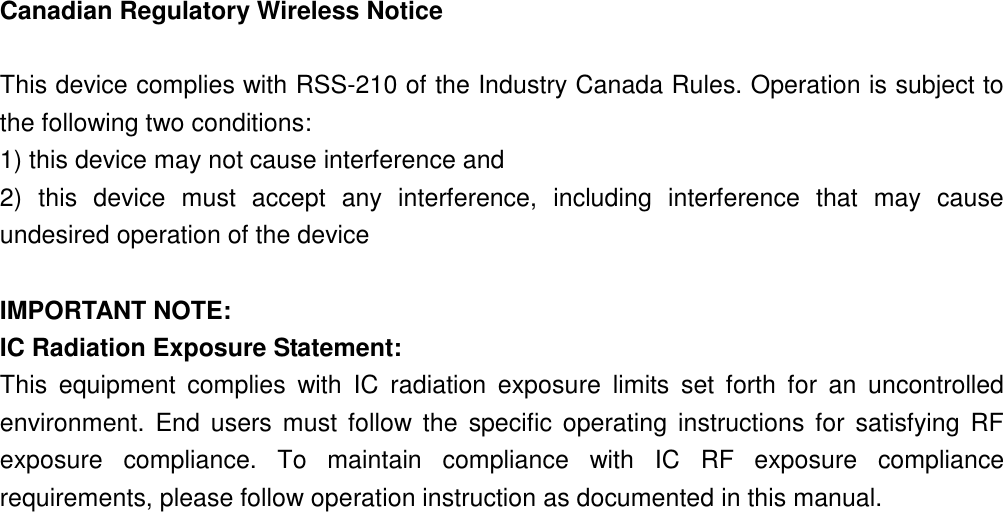 Canadian Regulatory Wireless Notice  This device complies with RSS-210 of the Industry Canada Rules. Operation is subject to the following two conditions: 1) this device may not cause interference and 2)  this  device  must  accept  any  interference,  including  interference  that  may  cause undesired operation of the device  IMPORTANT NOTE: IC Radiation Exposure Statement: This  equipment  complies  with  IC  radiation  exposure  limits  set  forth  for  an  uncontrolled environment.  End  users  must  follow the  specific  operating  instructions for satisfying RF exposure  compliance.  To  maintain  compliance  with  IC  RF  exposure  compliance requirements, please follow operation instruction as documented in this manual. 