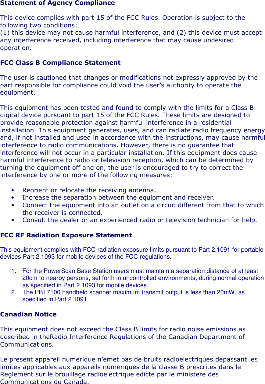 Statement of Agency Compliance  This device complies with part 15 of the FCC Rules. Operation is subject to the following two conditions: (1) this device may not cause harmful interference, and (2) this device must accept any interference received, including interference that may cause undesired operation.  FCC Class B Compliance Statement  The user is cautioned that changes or modifications not expressly approved by the part responsible for compliance could void the user’s authority to operate the equipment.   This equipment has been tested and found to comply with the limits for a Class B digital device pursuant to part 15 of the FCC Rules. These limits are designed to provide reasonable protection against harmful interference in a residential installation. This equipment generates, uses, and can radiate radio frequency energy and, if not installed and used in accordance with the instructions, may cause harmful interference to radio communications. However, there is no guarantee that interference will not occur in a particular installation. If this equipment does cause harmful interference to radio or television reception, which can be determined by turning the equipment off and on, the user is encouraged to try to correct the interference by one or more of the following measures:  • Reorient or relocate the receiving antenna. • Increase the separation between the equipment and receiver. • Connect the equipment into an outlet on a circuit different from that to which the receiver is connected. • Consult the dealer or an experienced radio or television technician for help.  FCC RF Radiation Exposure Statement  This equipment complies with FCC radiation exposure limits pursuant to Part 2.1091 for portable devices Part 2.1093 for mobile devices of the FCC regulations.  1.  For the PowerScan Base Station users must maintain a separation distance of at least 20cm to nearby persons, set forth in uncontrolled environments, during normal operation as specified in Part 2.1093 for mobile devices. 2.  The PBT7100 handheld scanner maximum transmit output is less than 20mW, as specified in Part 2.1091  Canadian Notice  This equipment does not exceed the Class B limits for radio noise emissions as described in theRadio Interference Regulations of the Canadian Department of Communications.  Le present appareil numerique n’emet pas de bruits radioelectriques depassant les limites applicables aux appareils numeriques de la classe B prescrites dans le Reglement sur le brouillage radioelectrique edicte par le ministere des Communications du Canada.