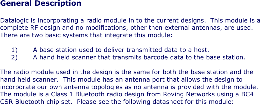 General Description  Datalogic is incorporating a radio module in to the current designs.  This module is a complete RF design and no modifications, other then external antennas, are used.  There are two basic systems that integrate this module:  1) A base station used to deliver transmitted data to a host. 2) A hand held scanner that transmits barcode data to the base station.  The radio module used in the design is the same for both the base station and the hand held scanner.  This module has an antenna port that allows the design to incorporate our own antenna topologies as no antenna is provided with the module.  The module is a Class 1 Bluetooth radio design from Roving Networks using a BC4 CSR Bluetooth chip set.  Please see the following datasheet for this module:  