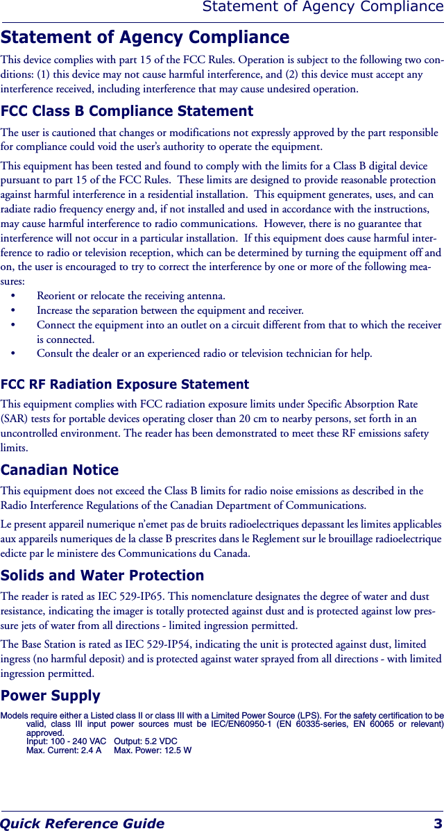 Statement of Agency ComplianceQuick Reference Guide 3Statement of Agency ComplianceThis device complies with part 15 of the FCC Rules. Operation is subject to the following two con-ditions: (1) this device may not cause harmful interference, and (2) this device must accept any interference received, including interference that may cause undesired operation.FCC Class B Compliance StatementThe user is cautioned that changes or modifications not expressly approved by the part responsible for compliance could void the user’s authority to operate the equipment.This equipment has been tested and found to comply with the limits for a Class B digital device pursuant to part 15 of the FCC Rules.  These limits are designed to provide reasonable protection against harmful interference in a residential installation.  This equipment generates, uses, and can radiate radio frequency energy and, if not installed and used in accordance with the instructions, may cause harmful interference to radio communications.  However, there is no guarantee that interference will not occur in a particular installation.  If this equipment does cause harmful inter-ference to radio or television reception, which can be determined by turning the equipment off and on, the user is encouraged to try to correct the interference by one or more of the following mea-sures:• Reorient or relocate the receiving antenna.• Increase the separation between the equipment and receiver.• Connect the equipment into an outlet on a circuit different from that to which the receiver is connected.• Consult the dealer or an experienced radio or television technician for help.FCC RF Radiation Exposure StatementThis equipment complies with FCC radiation exposure limits under Specific Absorption Rate (SAR) tests for portable devices operating closer than 20 cm to nearby persons, set forth in an uncontrolled environment. The reader has been demonstrated to meet these RF emissions safety limits.Canadian NoticeThis equipment does not exceed the Class B limits for radio noise emissions as described in the Radio Interference Regulations of the Canadian Department of Communications.Le present appareil numerique n’emet pas de bruits radioelectriques depassant les limites applicables aux appareils numeriques de la classe B prescrites dans le Reglement sur le brouillage radioelectrique edicte par le ministere des Communications du Canada.Solids and Water ProtectionThe reader is rated as IEC 529-IP65. This nomenclature designates the degree of water and dust resistance, indicating the imager is totally protected against dust and is protected against low pres-sure jets of water from all directions - limited ingression permitted.The Base Station is rated as IEC 529-IP54, indicating the unit is protected against dust, limited ingress (no harmful deposit) and is protected against water sprayed from all directions - with limited ingression permitted.Power SupplyModels require either a Listed class II or class III with a Limited Power Source (LPS). For the safety certification to bevalid, class III input power sources must be IEC/EN60950-1 (EN 60335-series, EN 60065 or relevant)approved.Input: 100 - 240 VAC Output: 5.2 VDC Max. Current: 2.4 A Max. Power: 12.5 W