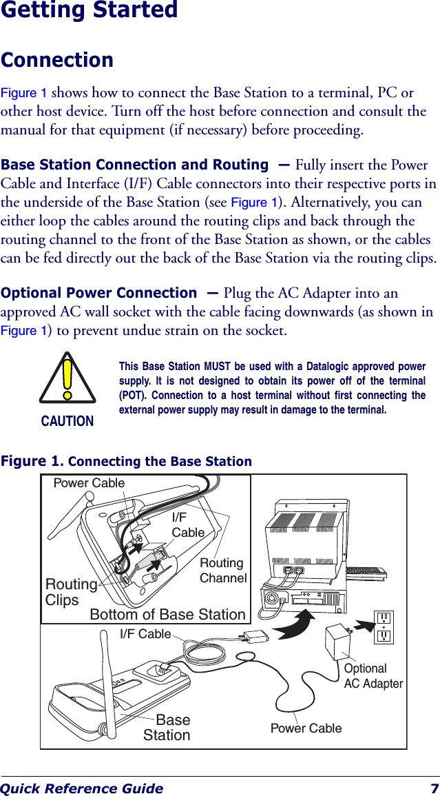 Quick Reference Guide 7Getting StartedConnectionFigure 1 shows how to connect the Base Station to a terminal, PC or other host device. Turn off the host before connection and consult the manual for that equipment (if necessary) before proceeding.Base Station Connection and Routing  — Fully insert the Power Cable and Interface (I/F) Cable connectors into their respective ports in the underside of the Base Station (see Figure 1). Alternatively, you can either loop the cables around the routing clips and back through the routing channel to the front of the Base Station as shown, or the cables can be fed directly out the back of the Base Station via the routing clips.Optional Power Connection  — Plug the AC Adapter into an approved AC wall socket with the cable facing downwards (as shown in Figure 1) to prevent undue strain on the socket.Figure 1. Connecting the Base StationCAUTIONThis Base Station MUST be used with a Datalogic approved powersupply. It is not designed to obtain its power off of the terminal(POT). Connection to a host terminal without first connecting theexternal power supply may result in damage to the terminal.Bottom of Base StationRoutingClipsBaseStationI/F CablePower CableRoutingChannelPower CableOptionalAC AdapterI/FCable