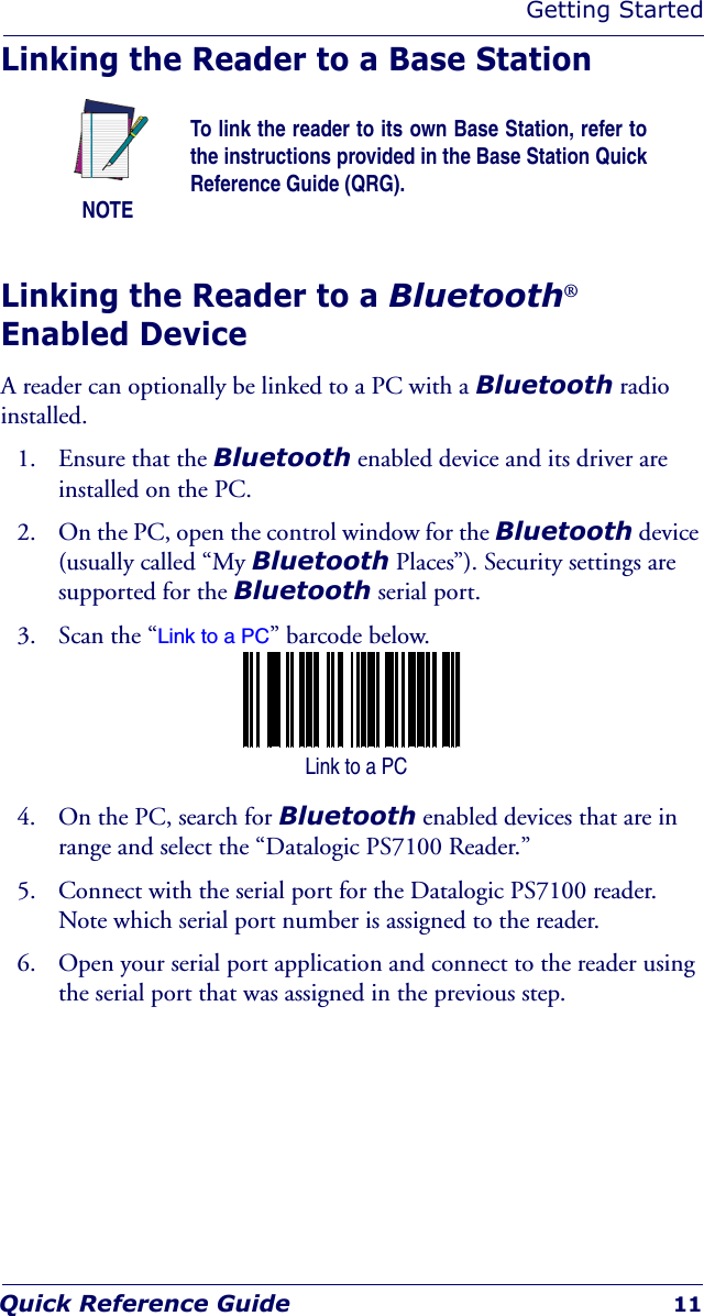 Getting StartedQuick Reference Guide 11Linking the Reader to a Base StationLinking the Reader to a Bluetooth® Enabled DeviceA reader can optionally be linked to a PC with a Bluetooth radio installed.1. Ensure that the Bluetooth enabled device and its driver are installed on the PC.2. On the PC, open the control window for the Bluetooth device (usually called “My Bluetooth Places”). Security settings are supported for the Bluetooth serial port.3. Scan the “Link to a PC” barcode below.4. On the PC, search for Bluetooth enabled devices that are in range and select the “Datalogic PS7100 Reader.”5. Connect with the serial port for the Datalogic PS7100 reader. Note which serial port number is assigned to the reader.6. Open your serial port application and connect to the reader using the serial port that was assigned in the previous step.NOTETo link the reader to its own Base Station, refer to the instructions provided in the Base Station Quick Reference Guide (QRG). Link to a PC