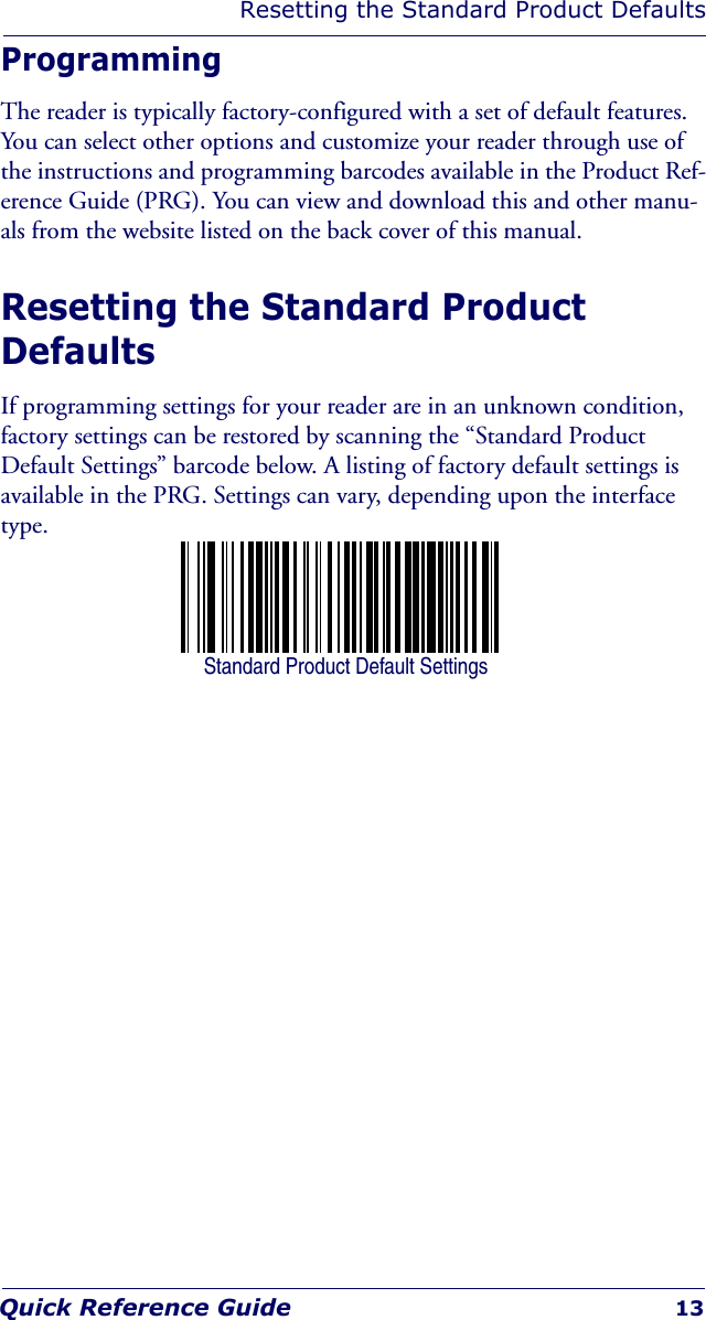 Resetting the Standard Product DefaultsQuick Reference Guide 13ProgrammingThe reader is typically factory-configured with a set of default features. You can select other options and customize your reader through use of the instructions and programming barcodes available in the Product Ref-erence Guide (PRG). You can view and download this and other manu-als from the website listed on the back cover of this manual.Resetting the Standard Product DefaultsIf programming settings for your reader are in an unknown condition, factory settings can be restored by scanning the “Standard Product Default Settings” barcode below. A listing of factory default settings is available in the PRG. Settings can vary, depending upon the interface type.Standard Product Default Settings