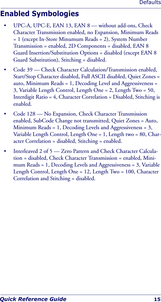 DefaultsQuick Reference Guide 15Enabled Symbologies• UPC-A, UPC-E, EAN 13, EAN 8 — without add-ons, Check Character Transmission enabled, no Expansion, Minimum Reads = 1 (except In-Store Minumum Reads = 2), System Number Transmission = enabled, 2D Components = disabled, EAN 8 Guard Insertion/Substitution Options = disabled (except EAN 8 Guard Substitution), Stitching = disabled.• Code 39 — Check Character Calculation/Transmission enabled, Start/Stop Character disabled, Full ASCII disabled, Quiet Zones = auto, Minimum Reads = 1, Decoding Level and Aggressiveness = 3, Variable Length Control, Length One = 2, Length Two = 50, Interdigit Ratio = 4, Character Correlation = Disabled, Stitching is enabled.• Code 128 — No Expansion, Check Character Transmission enabled, SubCode Change not transmitted, Quiet Zones = Auto, Minimum Reads = 1, Decoding Levels and Aggressiveness = 3, Variable Length Control, Length One = 1, Length two = 80, Char-acter Correlation = disabled, Stitching = enabled.• Interleaved 2 of 5 — Zero Pattern and Check Character Calcula-tion = disabled, Check Character Transmission = enabled, Mini-mum Reads = 1, Decoding Levels and Aggressiveness = 3, Variable Length Control, Length One = 12, Length Two = 100, Character Correlation and Stitching = disabled.