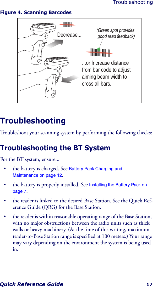 TroubleshootingQuick Reference Guide 17Figure 4. Scanning BarcodesTroubleshootingTroubleshoot your scanning system by performing the following checks:Troubleshooting the BT SystemFor the BT system, ensure...• the battery is charged. See Battery Pack Charging and Maintenance on page 12.• the battery is properly installed. See Installing the Battery Pack on page 7.• the reader is linked to the desired Base Station. See the Quick Ref-erence Guide (QRG) for the Base Station.• the reader is within reasonable operating range of the Base Station, with no major obstructions between the radio units such as thick walls or heavy machinery. (At the time of this writing, maximum reader-to-Base Station range is specified at 100 meters.) Your range may vary depending on the environment the system is being used in.Decrease......or Increase distancefrom bar code to adjustaiming beam width tocross all bars.(Green spot provides good read feedback)
