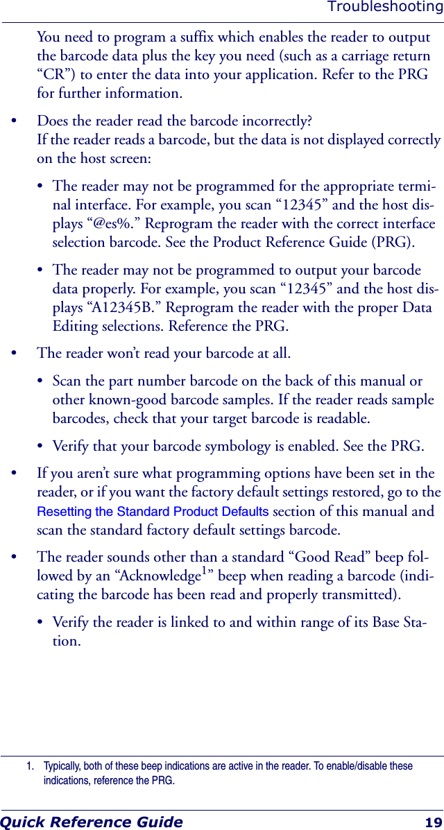 TroubleshootingQuick Reference Guide 19You need to program a suffix which enables the reader to output the barcode data plus the key you need (such as a carriage return “CR”) to enter the data into your application. Refer to the PRG for further information.• Does the reader read the barcode incorrectly?If the reader reads a barcode, but the data is not displayed correctly on the host screen:• The reader may not be programmed for the appropriate termi-nal interface. For example, you scan “12345” and the host dis-plays “@es%.” Reprogram the reader with the correct interface selection barcode. See the Product Reference Guide (PRG).• The reader may not be programmed to output your barcode data properly. For example, you scan “12345” and the host dis-plays “A12345B.” Reprogram the reader with the proper Data Editing selections. Reference the PRG.• The reader won’t read your barcode at all.• Scan the part number barcode on the back of this manual or other known-good barcode samples. If the reader reads sample barcodes, check that your target barcode is readable.• Verify that your barcode symbology is enabled. See the PRG.• If you aren’t sure what programming options have been set in the reader, or if you want the factory default settings restored, go to the Resetting the Standard Product Defaults section of this manual and scan the standard factory default settings barcode.• The reader sounds other than a standard “Good Read” beep fol-lowed by an “Acknowledge1” beep when reading a barcode (indi-cating the barcode has been read and properly transmitted).• Verify the reader is linked to and within range of its Base Sta-tion.1. Typically, both of these beep indications are active in the reader. To enable/disable these indications, reference the PRG.